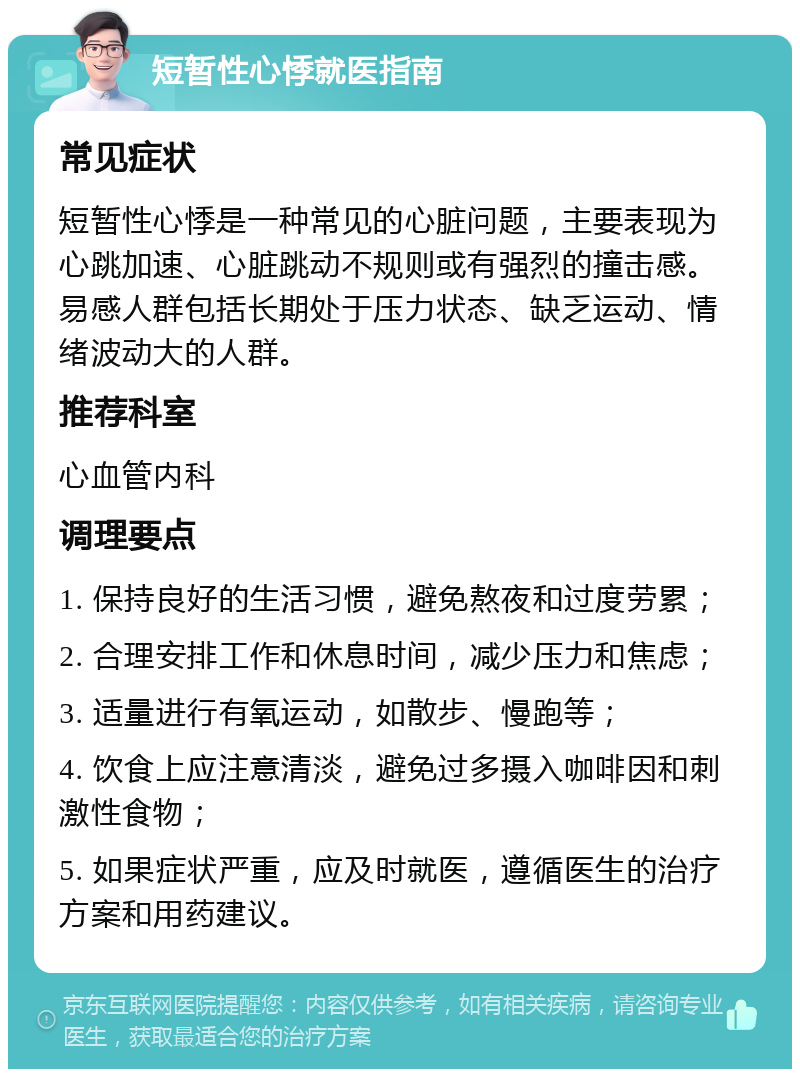 短暂性心悸就医指南 常见症状 短暂性心悸是一种常见的心脏问题，主要表现为心跳加速、心脏跳动不规则或有强烈的撞击感。易感人群包括长期处于压力状态、缺乏运动、情绪波动大的人群。 推荐科室 心血管内科 调理要点 1. 保持良好的生活习惯，避免熬夜和过度劳累； 2. 合理安排工作和休息时间，减少压力和焦虑； 3. 适量进行有氧运动，如散步、慢跑等； 4. 饮食上应注意清淡，避免过多摄入咖啡因和刺激性食物； 5. 如果症状严重，应及时就医，遵循医生的治疗方案和用药建议。