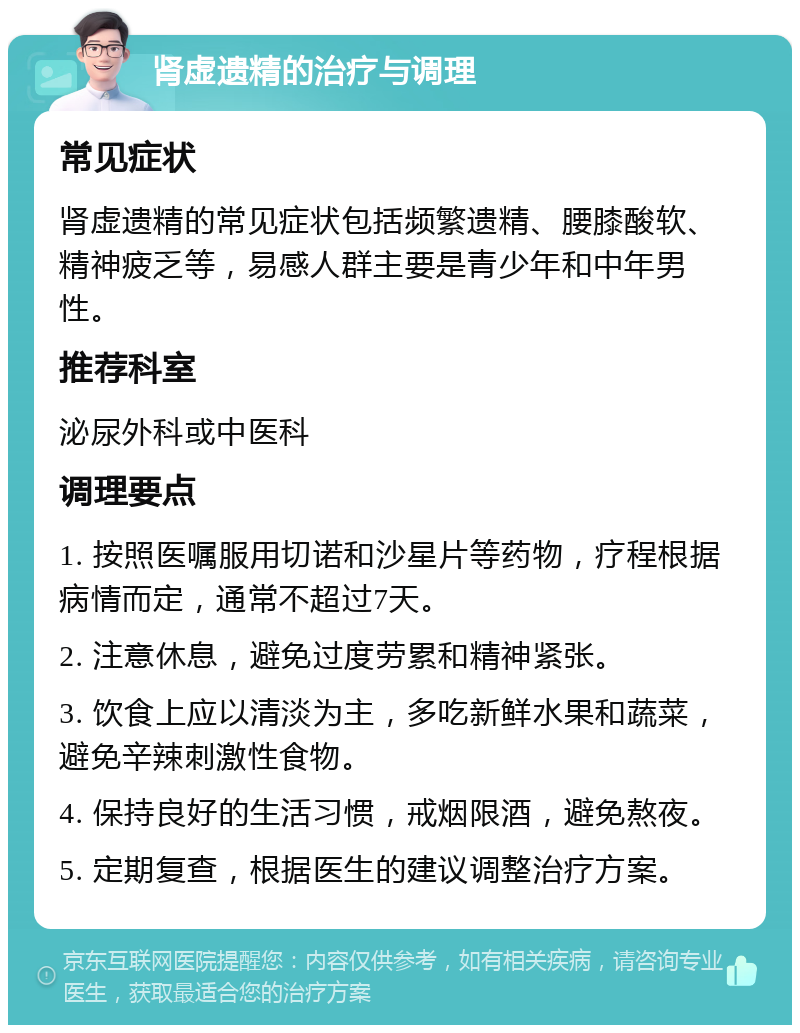 肾虚遗精的治疗与调理 常见症状 肾虚遗精的常见症状包括频繁遗精、腰膝酸软、精神疲乏等，易感人群主要是青少年和中年男性。 推荐科室 泌尿外科或中医科 调理要点 1. 按照医嘱服用切诺和沙星片等药物，疗程根据病情而定，通常不超过7天。 2. 注意休息，避免过度劳累和精神紧张。 3. 饮食上应以清淡为主，多吃新鲜水果和蔬菜，避免辛辣刺激性食物。 4. 保持良好的生活习惯，戒烟限酒，避免熬夜。 5. 定期复查，根据医生的建议调整治疗方案。