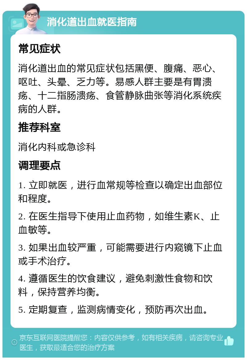 消化道出血就医指南 常见症状 消化道出血的常见症状包括黑便、腹痛、恶心、呕吐、头晕、乏力等。易感人群主要是有胃溃疡、十二指肠溃疡、食管静脉曲张等消化系统疾病的人群。 推荐科室 消化内科或急诊科 调理要点 1. 立即就医，进行血常规等检查以确定出血部位和程度。 2. 在医生指导下使用止血药物，如维生素K、止血敏等。 3. 如果出血较严重，可能需要进行内窥镜下止血或手术治疗。 4. 遵循医生的饮食建议，避免刺激性食物和饮料，保持营养均衡。 5. 定期复查，监测病情变化，预防再次出血。