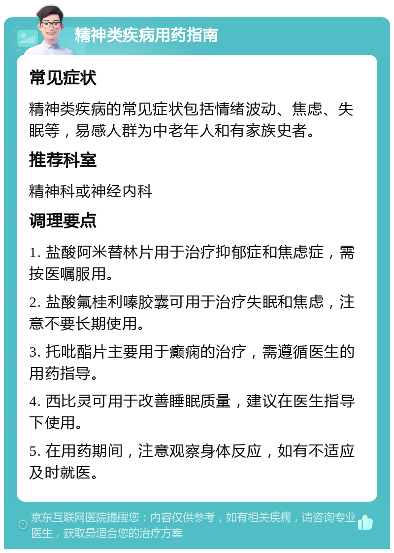 精神类疾病用药指南 常见症状 精神类疾病的常见症状包括情绪波动、焦虑、失眠等，易感人群为中老年人和有家族史者。 推荐科室 精神科或神经内科 调理要点 1. 盐酸阿米替林片用于治疗抑郁症和焦虑症，需按医嘱服用。 2. 盐酸氟桂利嗪胶囊可用于治疗失眠和焦虑，注意不要长期使用。 3. 托吡酯片主要用于癫痫的治疗，需遵循医生的用药指导。 4. 西比灵可用于改善睡眠质量，建议在医生指导下使用。 5. 在用药期间，注意观察身体反应，如有不适应及时就医。