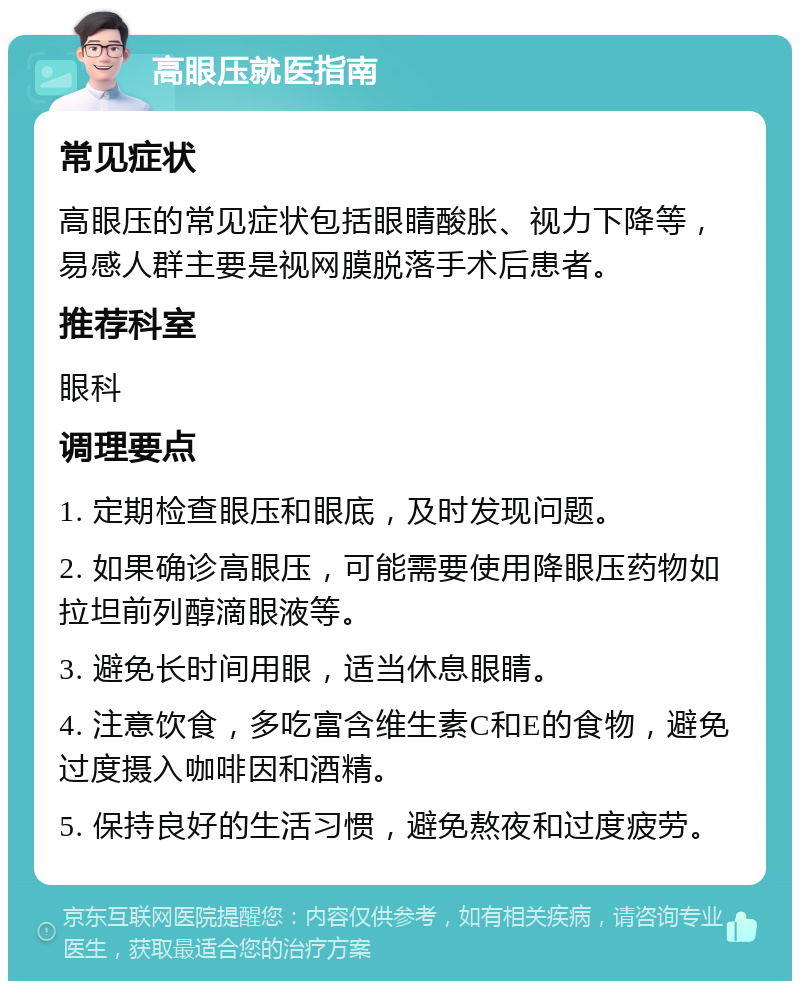 高眼压就医指南 常见症状 高眼压的常见症状包括眼睛酸胀、视力下降等，易感人群主要是视网膜脱落手术后患者。 推荐科室 眼科 调理要点 1. 定期检查眼压和眼底，及时发现问题。 2. 如果确诊高眼压，可能需要使用降眼压药物如拉坦前列醇滴眼液等。 3. 避免长时间用眼，适当休息眼睛。 4. 注意饮食，多吃富含维生素C和E的食物，避免过度摄入咖啡因和酒精。 5. 保持良好的生活习惯，避免熬夜和过度疲劳。