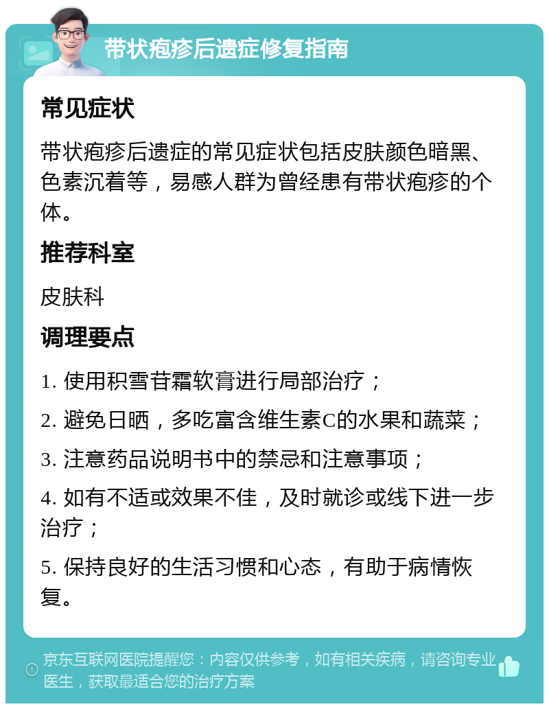 带状疱疹后遗症修复指南 常见症状 带状疱疹后遗症的常见症状包括皮肤颜色暗黑、色素沉着等，易感人群为曾经患有带状疱疹的个体。 推荐科室 皮肤科 调理要点 1. 使用积雪苷霜软膏进行局部治疗； 2. 避免日晒，多吃富含维生素C的水果和蔬菜； 3. 注意药品说明书中的禁忌和注意事项； 4. 如有不适或效果不佳，及时就诊或线下进一步治疗； 5. 保持良好的生活习惯和心态，有助于病情恢复。