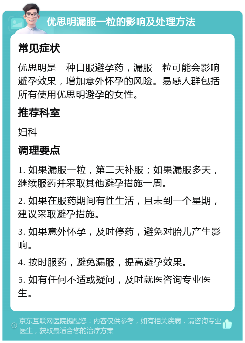 优思明漏服一粒的影响及处理方法 常见症状 优思明是一种口服避孕药，漏服一粒可能会影响避孕效果，增加意外怀孕的风险。易感人群包括所有使用优思明避孕的女性。 推荐科室 妇科 调理要点 1. 如果漏服一粒，第二天补服；如果漏服多天，继续服药并采取其他避孕措施一周。 2. 如果在服药期间有性生活，且未到一个星期，建议采取避孕措施。 3. 如果意外怀孕，及时停药，避免对胎儿产生影响。 4. 按时服药，避免漏服，提高避孕效果。 5. 如有任何不适或疑问，及时就医咨询专业医生。