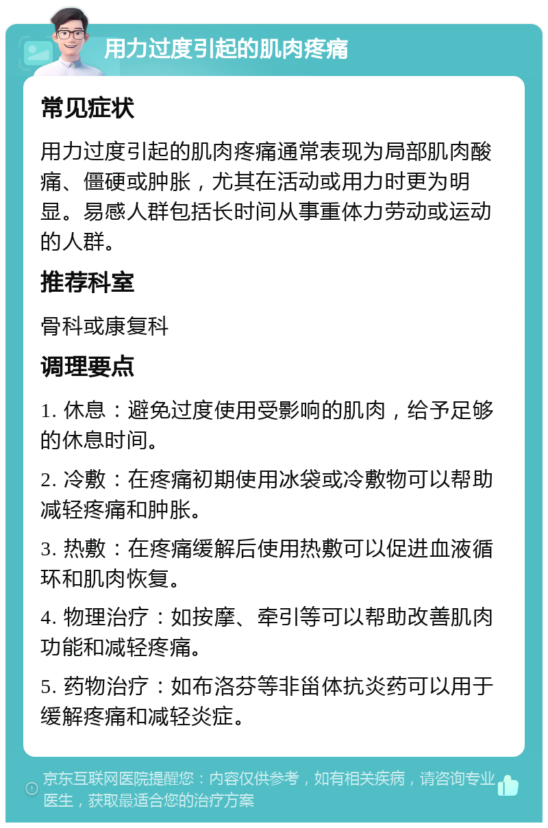 用力过度引起的肌肉疼痛 常见症状 用力过度引起的肌肉疼痛通常表现为局部肌肉酸痛、僵硬或肿胀，尤其在活动或用力时更为明显。易感人群包括长时间从事重体力劳动或运动的人群。 推荐科室 骨科或康复科 调理要点 1. 休息：避免过度使用受影响的肌肉，给予足够的休息时间。 2. 冷敷：在疼痛初期使用冰袋或冷敷物可以帮助减轻疼痛和肿胀。 3. 热敷：在疼痛缓解后使用热敷可以促进血液循环和肌肉恢复。 4. 物理治疗：如按摩、牵引等可以帮助改善肌肉功能和减轻疼痛。 5. 药物治疗：如布洛芬等非甾体抗炎药可以用于缓解疼痛和减轻炎症。