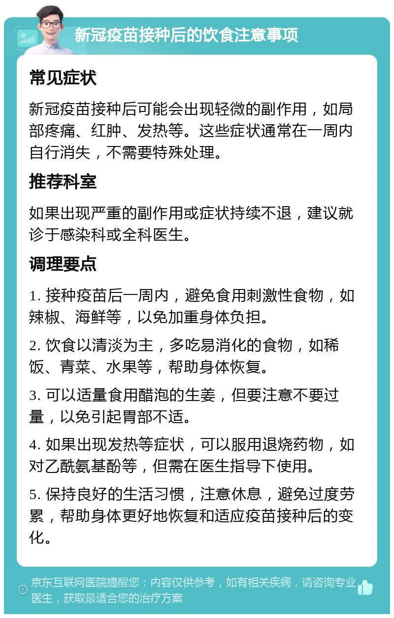 新冠疫苗接种后的饮食注意事项 常见症状 新冠疫苗接种后可能会出现轻微的副作用，如局部疼痛、红肿、发热等。这些症状通常在一周内自行消失，不需要特殊处理。 推荐科室 如果出现严重的副作用或症状持续不退，建议就诊于感染科或全科医生。 调理要点 1. 接种疫苗后一周内，避免食用刺激性食物，如辣椒、海鲜等，以免加重身体负担。 2. 饮食以清淡为主，多吃易消化的食物，如稀饭、青菜、水果等，帮助身体恢复。 3. 可以适量食用醋泡的生姜，但要注意不要过量，以免引起胃部不适。 4. 如果出现发热等症状，可以服用退烧药物，如对乙酰氨基酚等，但需在医生指导下使用。 5. 保持良好的生活习惯，注意休息，避免过度劳累，帮助身体更好地恢复和适应疫苗接种后的变化。