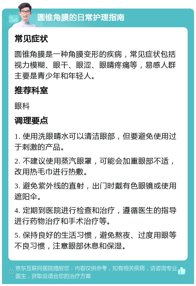 圆锥角膜的日常护理指南 常见症状 圆锥角膜是一种角膜变形的疾病，常见症状包括视力模糊、眼干、眼涩、眼睛疼痛等，易感人群主要是青少年和年轻人。 推荐科室 眼科 调理要点 1. 使用洗眼睛水可以清洁眼部，但要避免使用过于刺激的产品。 2. 不建议使用蒸汽眼罩，可能会加重眼部不适，改用热毛巾进行热敷。 3. 避免紫外线的直射，出门时戴有色眼镜或使用遮阳伞。 4. 定期到医院进行检查和治疗，遵循医生的指导进行药物治疗和手术治疗等。 5. 保持良好的生活习惯，避免熬夜、过度用眼等不良习惯，注意眼部休息和保湿。