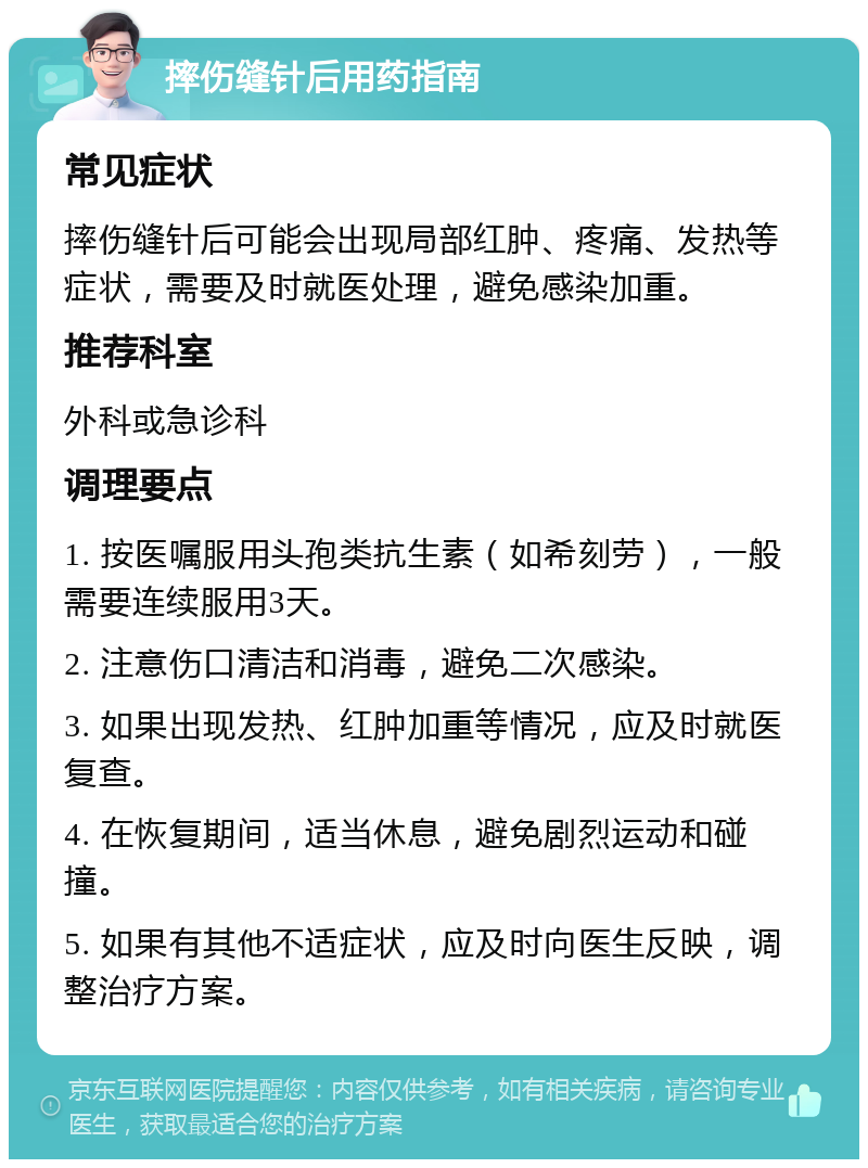 摔伤缝针后用药指南 常见症状 摔伤缝针后可能会出现局部红肿、疼痛、发热等症状，需要及时就医处理，避免感染加重。 推荐科室 外科或急诊科 调理要点 1. 按医嘱服用头孢类抗生素（如希刻劳），一般需要连续服用3天。 2. 注意伤口清洁和消毒，避免二次感染。 3. 如果出现发热、红肿加重等情况，应及时就医复查。 4. 在恢复期间，适当休息，避免剧烈运动和碰撞。 5. 如果有其他不适症状，应及时向医生反映，调整治疗方案。