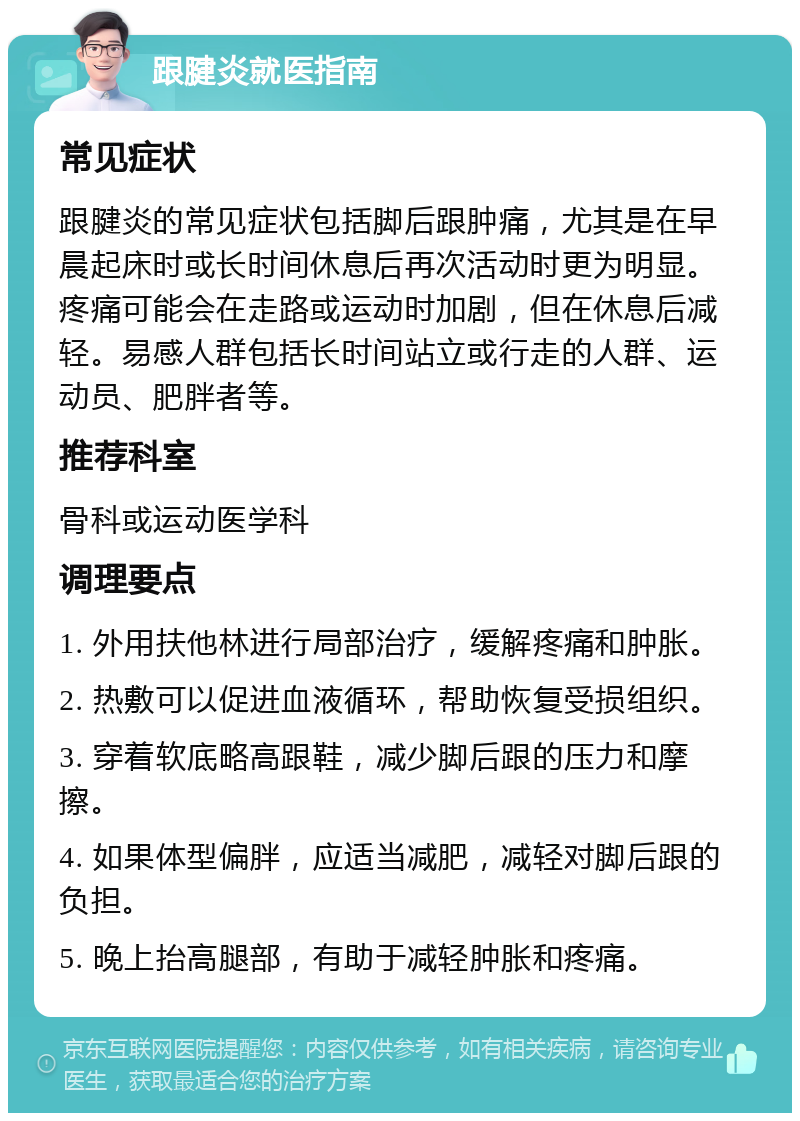 跟腱炎就医指南 常见症状 跟腱炎的常见症状包括脚后跟肿痛，尤其是在早晨起床时或长时间休息后再次活动时更为明显。疼痛可能会在走路或运动时加剧，但在休息后减轻。易感人群包括长时间站立或行走的人群、运动员、肥胖者等。 推荐科室 骨科或运动医学科 调理要点 1. 外用扶他林进行局部治疗，缓解疼痛和肿胀。 2. 热敷可以促进血液循环，帮助恢复受损组织。 3. 穿着软底略高跟鞋，减少脚后跟的压力和摩擦。 4. 如果体型偏胖，应适当减肥，减轻对脚后跟的负担。 5. 晚上抬高腿部，有助于减轻肿胀和疼痛。