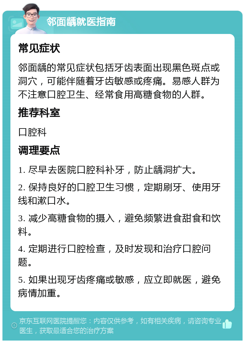 邻面龋就医指南 常见症状 邻面龋的常见症状包括牙齿表面出现黑色斑点或洞穴，可能伴随着牙齿敏感或疼痛。易感人群为不注意口腔卫生、经常食用高糖食物的人群。 推荐科室 口腔科 调理要点 1. 尽早去医院口腔科补牙，防止龋洞扩大。 2. 保持良好的口腔卫生习惯，定期刷牙、使用牙线和漱口水。 3. 减少高糖食物的摄入，避免频繁进食甜食和饮料。 4. 定期进行口腔检查，及时发现和治疗口腔问题。 5. 如果出现牙齿疼痛或敏感，应立即就医，避免病情加重。