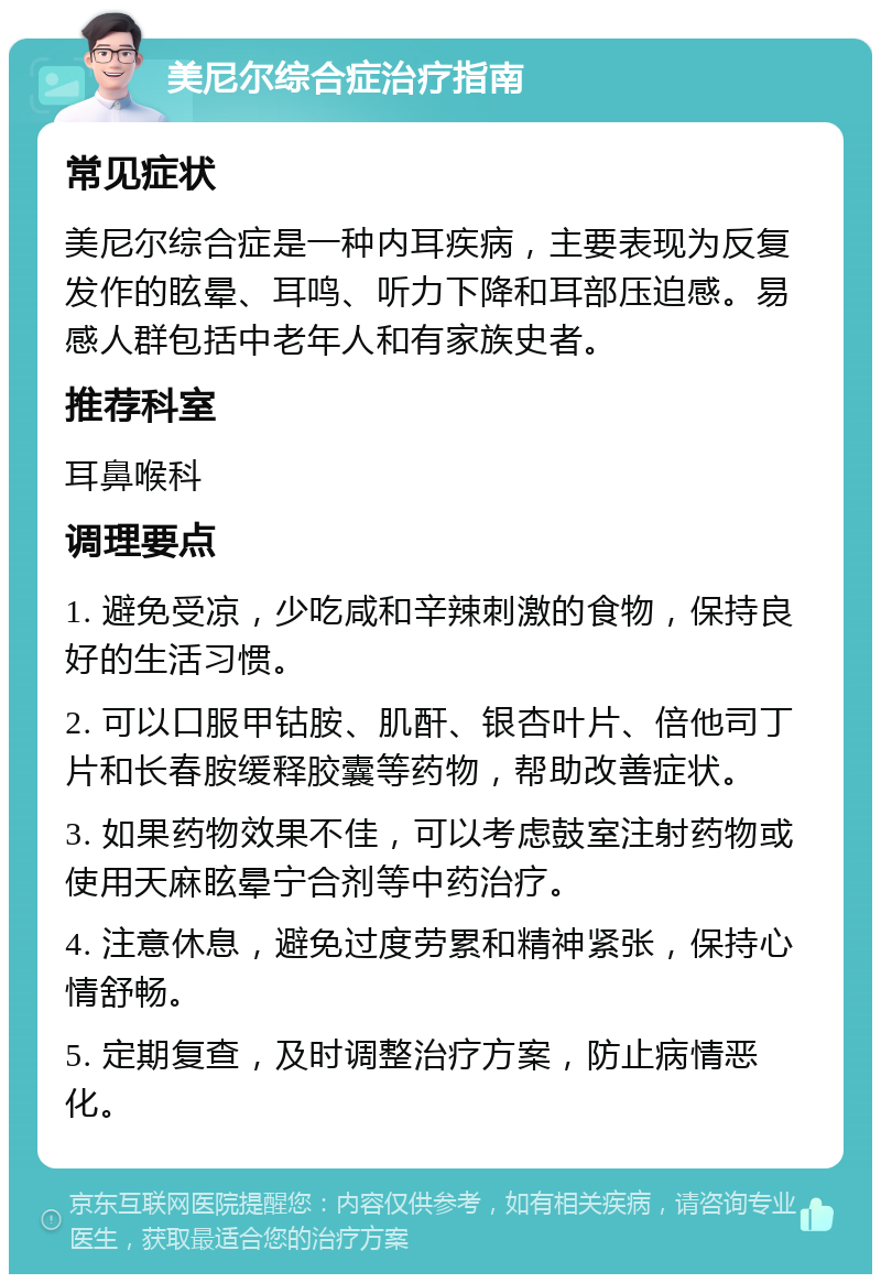 美尼尔综合症治疗指南 常见症状 美尼尔综合症是一种内耳疾病，主要表现为反复发作的眩晕、耳鸣、听力下降和耳部压迫感。易感人群包括中老年人和有家族史者。 推荐科室 耳鼻喉科 调理要点 1. 避免受凉，少吃咸和辛辣刺激的食物，保持良好的生活习惯。 2. 可以口服甲钴胺、肌酐、银杏叶片、倍他司丁片和长春胺缓释胶囊等药物，帮助改善症状。 3. 如果药物效果不佳，可以考虑鼓室注射药物或使用天麻眩晕宁合剂等中药治疗。 4. 注意休息，避免过度劳累和精神紧张，保持心情舒畅。 5. 定期复查，及时调整治疗方案，防止病情恶化。