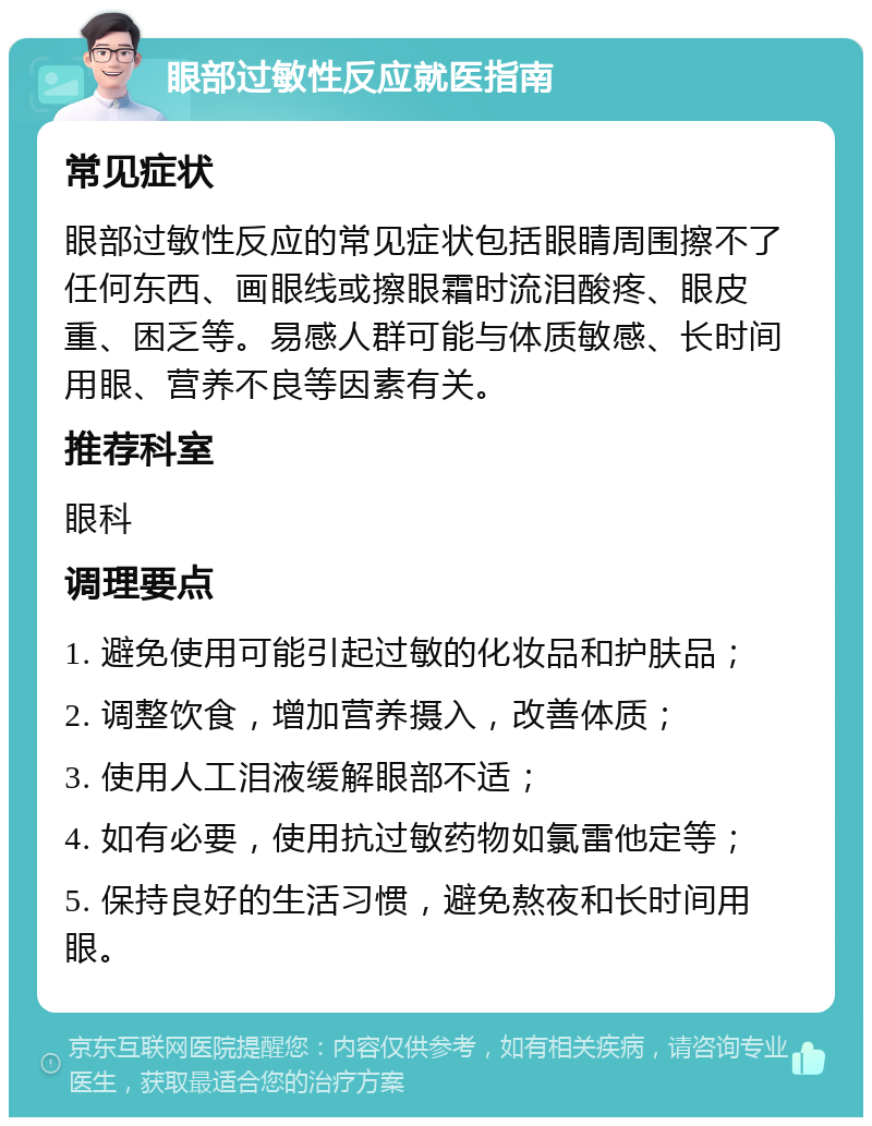 眼部过敏性反应就医指南 常见症状 眼部过敏性反应的常见症状包括眼睛周围擦不了任何东西、画眼线或擦眼霜时流泪酸疼、眼皮重、困乏等。易感人群可能与体质敏感、长时间用眼、营养不良等因素有关。 推荐科室 眼科 调理要点 1. 避免使用可能引起过敏的化妆品和护肤品； 2. 调整饮食，增加营养摄入，改善体质； 3. 使用人工泪液缓解眼部不适； 4. 如有必要，使用抗过敏药物如氯雷他定等； 5. 保持良好的生活习惯，避免熬夜和长时间用眼。