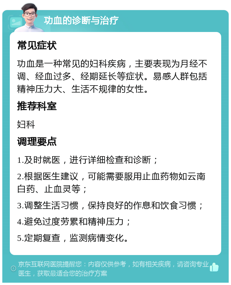 功血的诊断与治疗 常见症状 功血是一种常见的妇科疾病，主要表现为月经不调、经血过多、经期延长等症状。易感人群包括精神压力大、生活不规律的女性。 推荐科室 妇科 调理要点 1.及时就医，进行详细检查和诊断； 2.根据医生建议，可能需要服用止血药物如云南白药、止血灵等； 3.调整生活习惯，保持良好的作息和饮食习惯； 4.避免过度劳累和精神压力； 5.定期复查，监测病情变化。