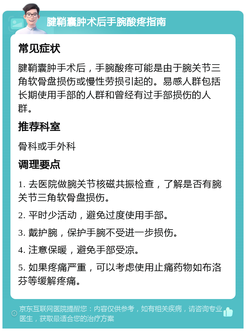 腱鞘囊肿术后手腕酸疼指南 常见症状 腱鞘囊肿手术后，手腕酸疼可能是由于腕关节三角软骨盘损伤或慢性劳损引起的。易感人群包括长期使用手部的人群和曾经有过手部损伤的人群。 推荐科室 骨科或手外科 调理要点 1. 去医院做腕关节核磁共振检查，了解是否有腕关节三角软骨盘损伤。 2. 平时少活动，避免过度使用手部。 3. 戴护腕，保护手腕不受进一步损伤。 4. 注意保暖，避免手部受凉。 5. 如果疼痛严重，可以考虑使用止痛药物如布洛芬等缓解疼痛。