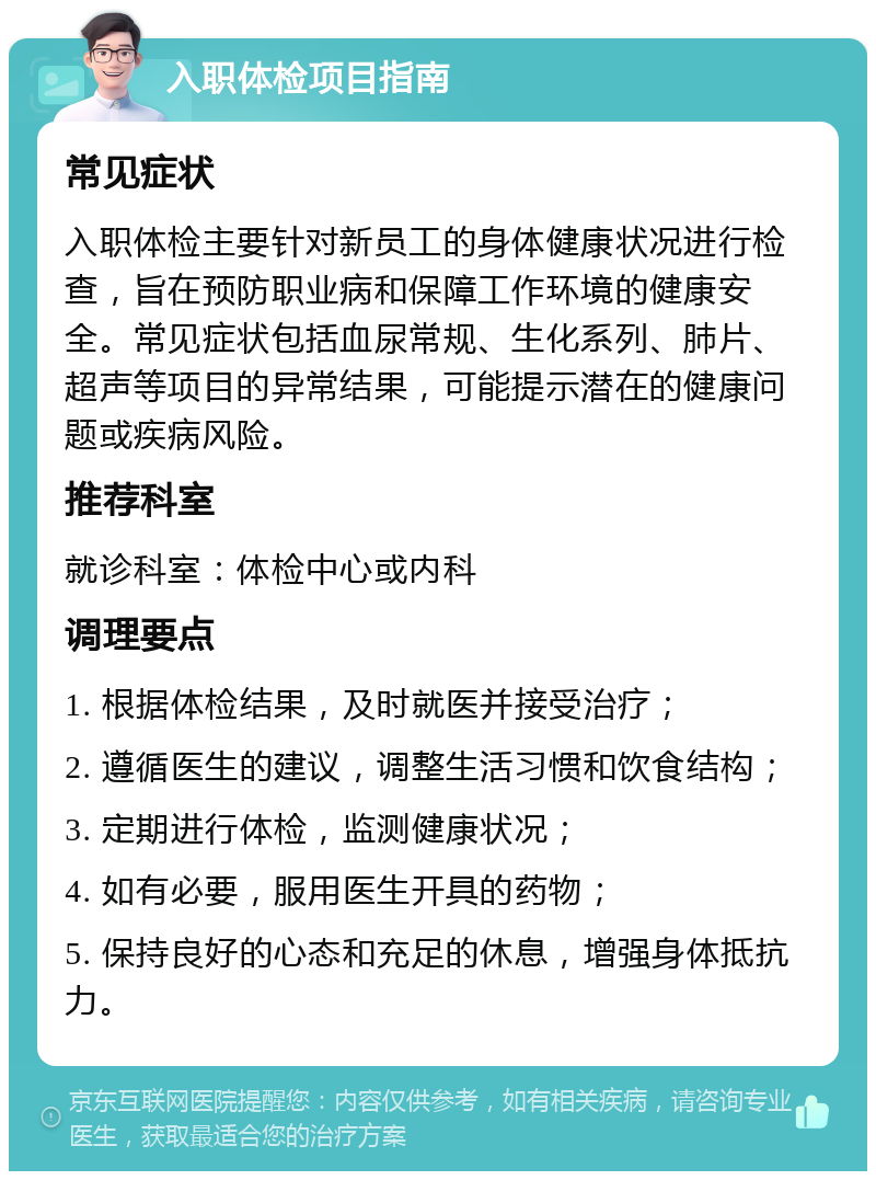 入职体检项目指南 常见症状 入职体检主要针对新员工的身体健康状况进行检查，旨在预防职业病和保障工作环境的健康安全。常见症状包括血尿常规、生化系列、肺片、超声等项目的异常结果，可能提示潜在的健康问题或疾病风险。 推荐科室 就诊科室：体检中心或内科 调理要点 1. 根据体检结果，及时就医并接受治疗； 2. 遵循医生的建议，调整生活习惯和饮食结构； 3. 定期进行体检，监测健康状况； 4. 如有必要，服用医生开具的药物； 5. 保持良好的心态和充足的休息，增强身体抵抗力。