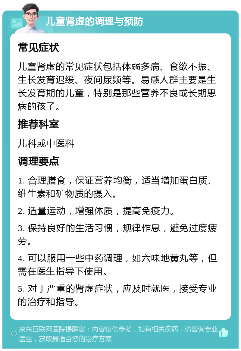 儿童肾虚的调理与预防 常见症状 儿童肾虚的常见症状包括体弱多病、食欲不振、生长发育迟缓、夜间尿频等。易感人群主要是生长发育期的儿童，特别是那些营养不良或长期患病的孩子。 推荐科室 儿科或中医科 调理要点 1. 合理膳食，保证营养均衡，适当增加蛋白质、维生素和矿物质的摄入。 2. 适量运动，增强体质，提高免疫力。 3. 保持良好的生活习惯，规律作息，避免过度疲劳。 4. 可以服用一些中药调理，如六味地黄丸等，但需在医生指导下使用。 5. 对于严重的肾虚症状，应及时就医，接受专业的治疗和指导。