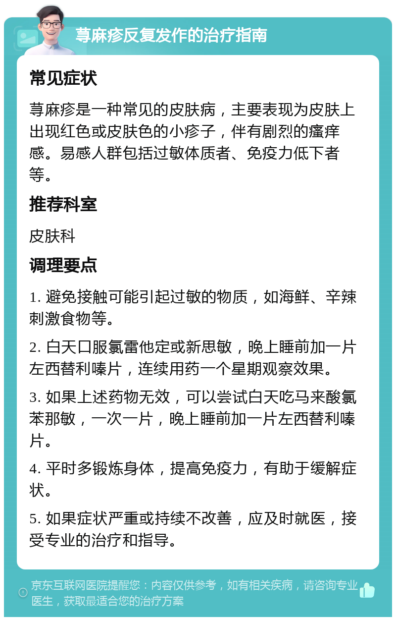 荨麻疹反复发作的治疗指南 常见症状 荨麻疹是一种常见的皮肤病，主要表现为皮肤上出现红色或皮肤色的小疹子，伴有剧烈的瘙痒感。易感人群包括过敏体质者、免疫力低下者等。 推荐科室 皮肤科 调理要点 1. 避免接触可能引起过敏的物质，如海鲜、辛辣刺激食物等。 2. 白天口服氯雷他定或新思敏，晚上睡前加一片左西替利嗪片，连续用药一个星期观察效果。 3. 如果上述药物无效，可以尝试白天吃马来酸氯苯那敏，一次一片，晚上睡前加一片左西替利嗪片。 4. 平时多锻炼身体，提高免疫力，有助于缓解症状。 5. 如果症状严重或持续不改善，应及时就医，接受专业的治疗和指导。