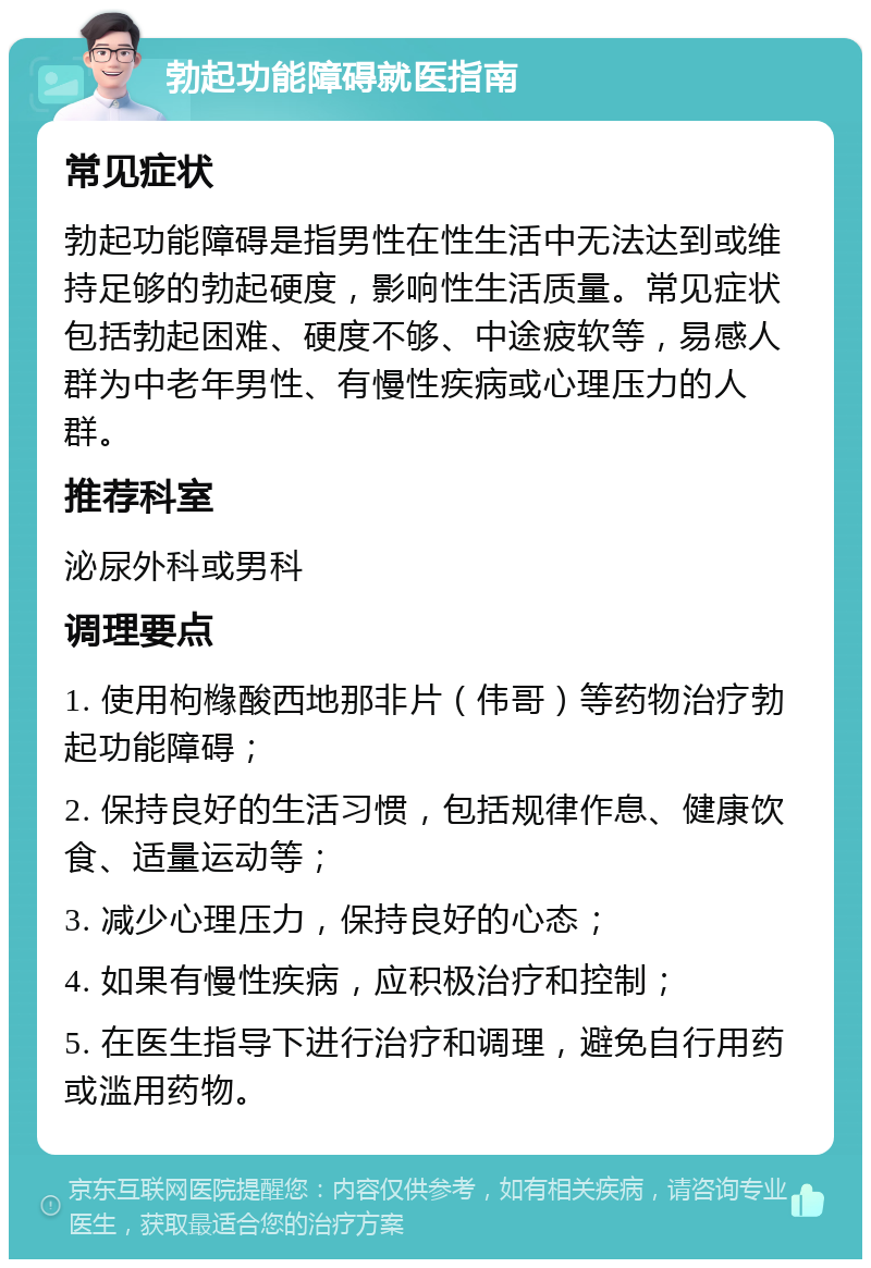 勃起功能障碍就医指南 常见症状 勃起功能障碍是指男性在性生活中无法达到或维持足够的勃起硬度，影响性生活质量。常见症状包括勃起困难、硬度不够、中途疲软等，易感人群为中老年男性、有慢性疾病或心理压力的人群。 推荐科室 泌尿外科或男科 调理要点 1. 使用枸橼酸西地那非片（伟哥）等药物治疗勃起功能障碍； 2. 保持良好的生活习惯，包括规律作息、健康饮食、适量运动等； 3. 减少心理压力，保持良好的心态； 4. 如果有慢性疾病，应积极治疗和控制； 5. 在医生指导下进行治疗和调理，避免自行用药或滥用药物。