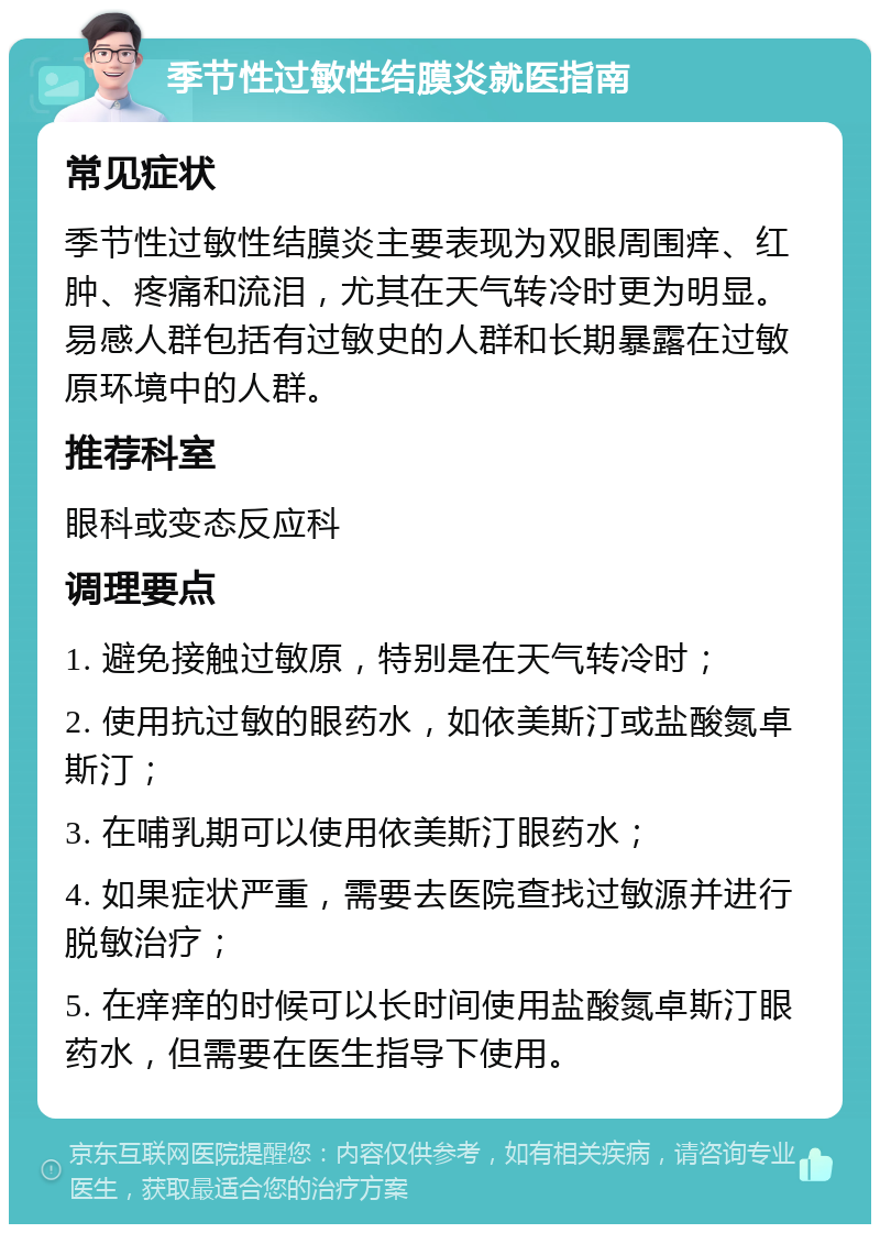 季节性过敏性结膜炎就医指南 常见症状 季节性过敏性结膜炎主要表现为双眼周围痒、红肿、疼痛和流泪，尤其在天气转冷时更为明显。易感人群包括有过敏史的人群和长期暴露在过敏原环境中的人群。 推荐科室 眼科或变态反应科 调理要点 1. 避免接触过敏原，特别是在天气转冷时； 2. 使用抗过敏的眼药水，如依美斯汀或盐酸氮卓斯汀； 3. 在哺乳期可以使用依美斯汀眼药水； 4. 如果症状严重，需要去医院查找过敏源并进行脱敏治疗； 5. 在痒痒的时候可以长时间使用盐酸氮卓斯汀眼药水，但需要在医生指导下使用。