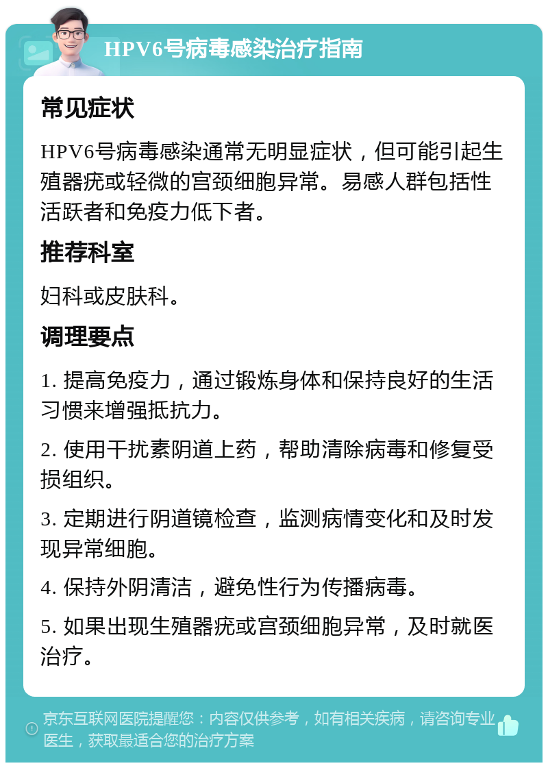 HPV6号病毒感染治疗指南 常见症状 HPV6号病毒感染通常无明显症状，但可能引起生殖器疣或轻微的宫颈细胞异常。易感人群包括性活跃者和免疫力低下者。 推荐科室 妇科或皮肤科。 调理要点 1. 提高免疫力，通过锻炼身体和保持良好的生活习惯来增强抵抗力。 2. 使用干扰素阴道上药，帮助清除病毒和修复受损组织。 3. 定期进行阴道镜检查，监测病情变化和及时发现异常细胞。 4. 保持外阴清洁，避免性行为传播病毒。 5. 如果出现生殖器疣或宫颈细胞异常，及时就医治疗。