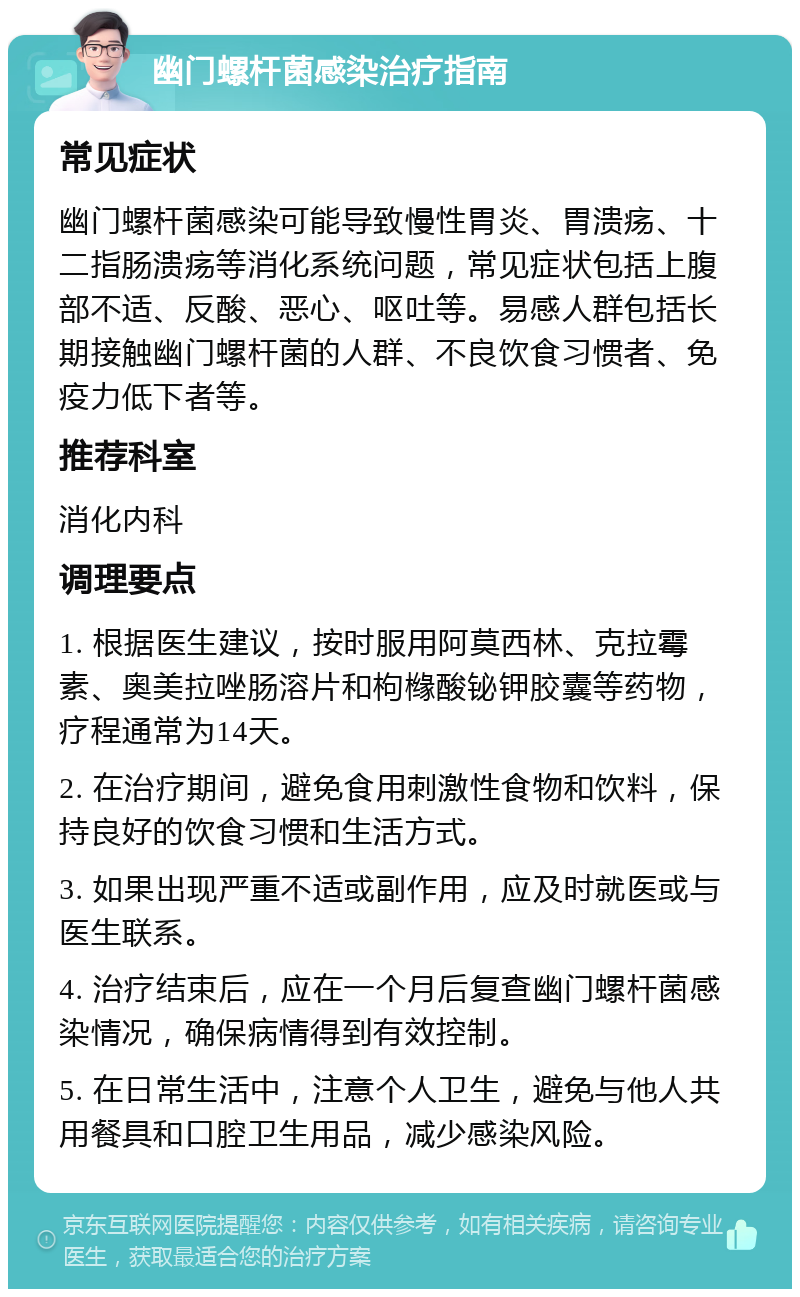 幽门螺杆菌感染治疗指南 常见症状 幽门螺杆菌感染可能导致慢性胃炎、胃溃疡、十二指肠溃疡等消化系统问题，常见症状包括上腹部不适、反酸、恶心、呕吐等。易感人群包括长期接触幽门螺杆菌的人群、不良饮食习惯者、免疫力低下者等。 推荐科室 消化内科 调理要点 1. 根据医生建议，按时服用阿莫西林、克拉霉素、奥美拉唑肠溶片和枸橼酸铋钾胶囊等药物，疗程通常为14天。 2. 在治疗期间，避免食用刺激性食物和饮料，保持良好的饮食习惯和生活方式。 3. 如果出现严重不适或副作用，应及时就医或与医生联系。 4. 治疗结束后，应在一个月后复查幽门螺杆菌感染情况，确保病情得到有效控制。 5. 在日常生活中，注意个人卫生，避免与他人共用餐具和口腔卫生用品，减少感染风险。