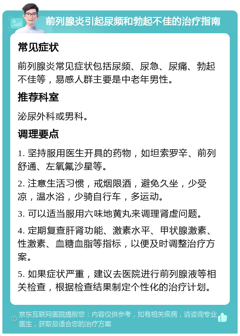 前列腺炎引起尿频和勃起不佳的治疗指南 常见症状 前列腺炎常见症状包括尿频、尿急、尿痛、勃起不佳等，易感人群主要是中老年男性。 推荐科室 泌尿外科或男科。 调理要点 1. 坚持服用医生开具的药物，如坦索罗辛、前列舒通、左氧氟沙星等。 2. 注意生活习惯，戒烟限酒，避免久坐，少受凉，温水浴，少骑自行车，多运动。 3. 可以适当服用六味地黄丸来调理肾虚问题。 4. 定期复查肝肾功能、激素水平、甲状腺激素、性激素、血糖血脂等指标，以便及时调整治疗方案。 5. 如果症状严重，建议去医院进行前列腺液等相关检查，根据检查结果制定个性化的治疗计划。