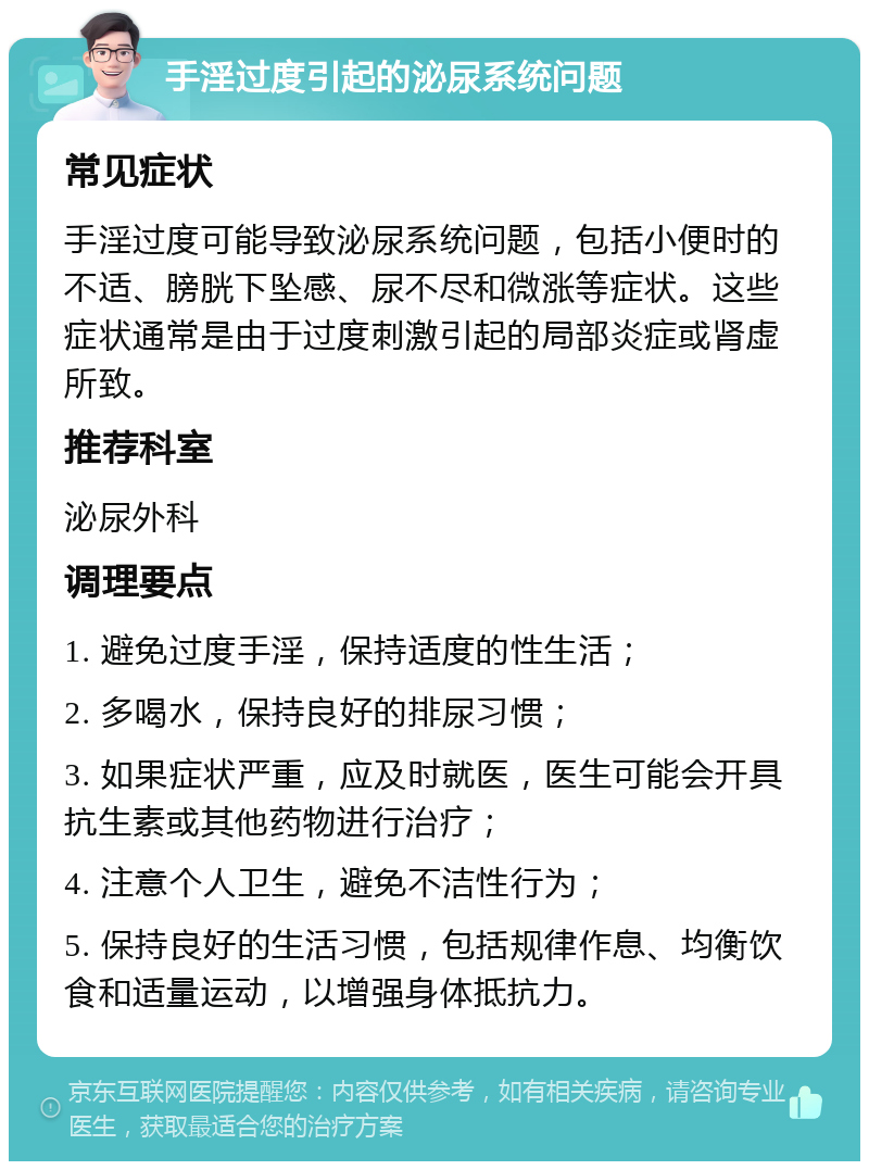 手淫过度引起的泌尿系统问题 常见症状 手淫过度可能导致泌尿系统问题，包括小便时的不适、膀胱下坠感、尿不尽和微涨等症状。这些症状通常是由于过度刺激引起的局部炎症或肾虚所致。 推荐科室 泌尿外科 调理要点 1. 避免过度手淫，保持适度的性生活； 2. 多喝水，保持良好的排尿习惯； 3. 如果症状严重，应及时就医，医生可能会开具抗生素或其他药物进行治疗； 4. 注意个人卫生，避免不洁性行为； 5. 保持良好的生活习惯，包括规律作息、均衡饮食和适量运动，以增强身体抵抗力。