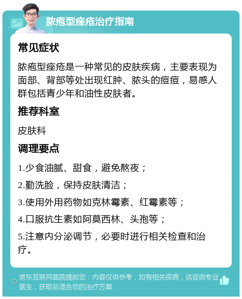 脓疱型痤疮治疗指南 常见症状 脓疱型痤疮是一种常见的皮肤疾病，主要表现为面部、背部等处出现红肿、脓头的痘痘，易感人群包括青少年和油性皮肤者。 推荐科室 皮肤科 调理要点 1.少食油腻、甜食，避免熬夜； 2.勤洗脸，保持皮肤清洁； 3.使用外用药物如克林霉素、红霉素等； 4.口服抗生素如阿莫西林、头孢等； 5.注意内分泌调节，必要时进行相关检查和治疗。