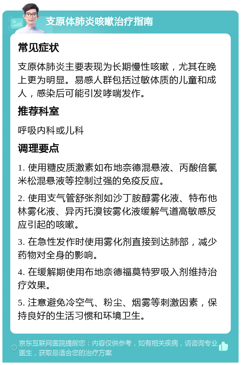 支原体肺炎咳嗽治疗指南 常见症状 支原体肺炎主要表现为长期慢性咳嗽，尤其在晚上更为明显。易感人群包括过敏体质的儿童和成人，感染后可能引发哮喘发作。 推荐科室 呼吸内科或儿科 调理要点 1. 使用糖皮质激素如布地奈德混悬液、丙酸倍氯米松混悬液等控制过强的免疫反应。 2. 使用支气管舒张剂如沙丁胺醇雾化液、特布他林雾化液、异丙托溴铵雾化液缓解气道高敏感反应引起的咳嗽。 3. 在急性发作时使用雾化剂直接到达肺部，减少药物对全身的影响。 4. 在缓解期使用布地奈德福莫特罗吸入剂维持治疗效果。 5. 注意避免冷空气、粉尘、烟雾等刺激因素，保持良好的生活习惯和环境卫生。