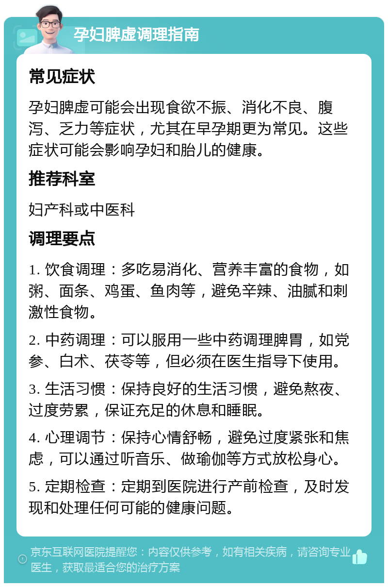 孕妇脾虚调理指南 常见症状 孕妇脾虚可能会出现食欲不振、消化不良、腹泻、乏力等症状，尤其在早孕期更为常见。这些症状可能会影响孕妇和胎儿的健康。 推荐科室 妇产科或中医科 调理要点 1. 饮食调理：多吃易消化、营养丰富的食物，如粥、面条、鸡蛋、鱼肉等，避免辛辣、油腻和刺激性食物。 2. 中药调理：可以服用一些中药调理脾胃，如党参、白术、茯苓等，但必须在医生指导下使用。 3. 生活习惯：保持良好的生活习惯，避免熬夜、过度劳累，保证充足的休息和睡眠。 4. 心理调节：保持心情舒畅，避免过度紧张和焦虑，可以通过听音乐、做瑜伽等方式放松身心。 5. 定期检查：定期到医院进行产前检查，及时发现和处理任何可能的健康问题。