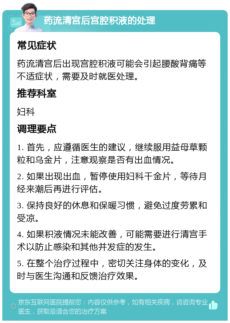 药流清宫后宫腔积液的处理 常见症状 药流清宫后出现宫腔积液可能会引起腰酸背痛等不适症状，需要及时就医处理。 推荐科室 妇科 调理要点 1. 首先，应遵循医生的建议，继续服用益母草颗粒和乌金片，注意观察是否有出血情况。 2. 如果出现出血，暂停使用妇科千金片，等待月经来潮后再进行评估。 3. 保持良好的休息和保暖习惯，避免过度劳累和受凉。 4. 如果积液情况未能改善，可能需要进行清宫手术以防止感染和其他并发症的发生。 5. 在整个治疗过程中，密切关注身体的变化，及时与医生沟通和反馈治疗效果。