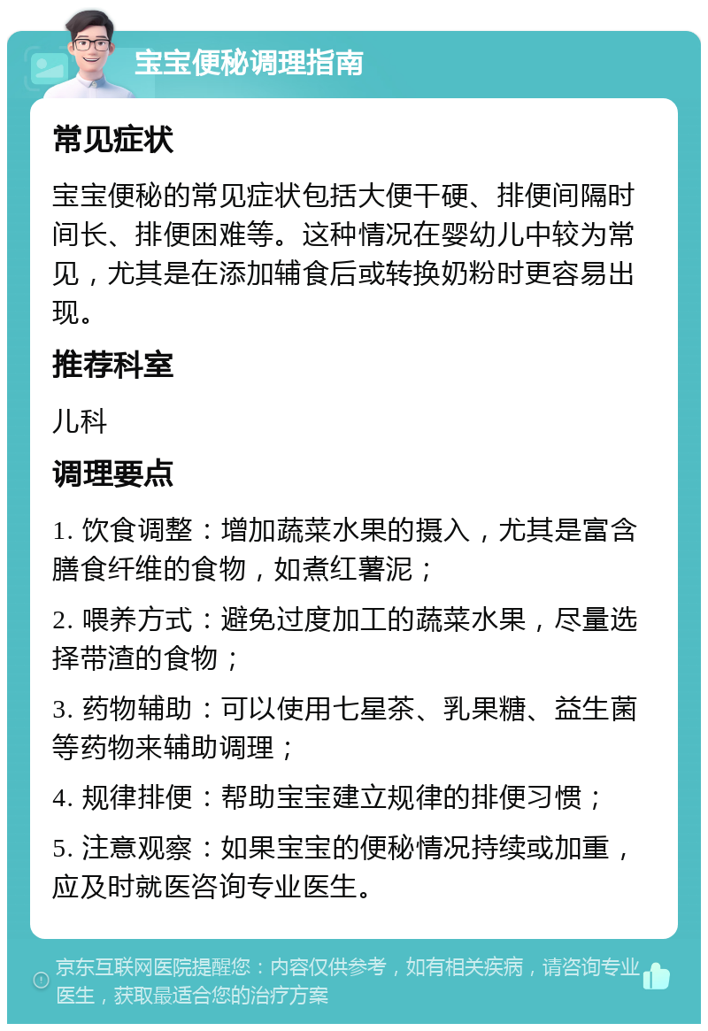 宝宝便秘调理指南 常见症状 宝宝便秘的常见症状包括大便干硬、排便间隔时间长、排便困难等。这种情况在婴幼儿中较为常见，尤其是在添加辅食后或转换奶粉时更容易出现。 推荐科室 儿科 调理要点 1. 饮食调整：增加蔬菜水果的摄入，尤其是富含膳食纤维的食物，如煮红薯泥； 2. 喂养方式：避免过度加工的蔬菜水果，尽量选择带渣的食物； 3. 药物辅助：可以使用七星茶、乳果糖、益生菌等药物来辅助调理； 4. 规律排便：帮助宝宝建立规律的排便习惯； 5. 注意观察：如果宝宝的便秘情况持续或加重，应及时就医咨询专业医生。