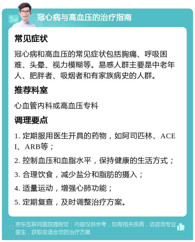 冠心病与高血压的治疗指南 常见症状 冠心病和高血压的常见症状包括胸痛、呼吸困难、头晕、视力模糊等。易感人群主要是中老年人、肥胖者、吸烟者和有家族病史的人群。 推荐科室 心血管内科或高血压专科 调理要点 1. 定期服用医生开具的药物，如阿司匹林、ACEI、ARB等； 2. 控制血压和血脂水平，保持健康的生活方式； 3. 合理饮食，减少盐分和脂肪的摄入； 4. 适量运动，增强心肺功能； 5. 定期复查，及时调整治疗方案。