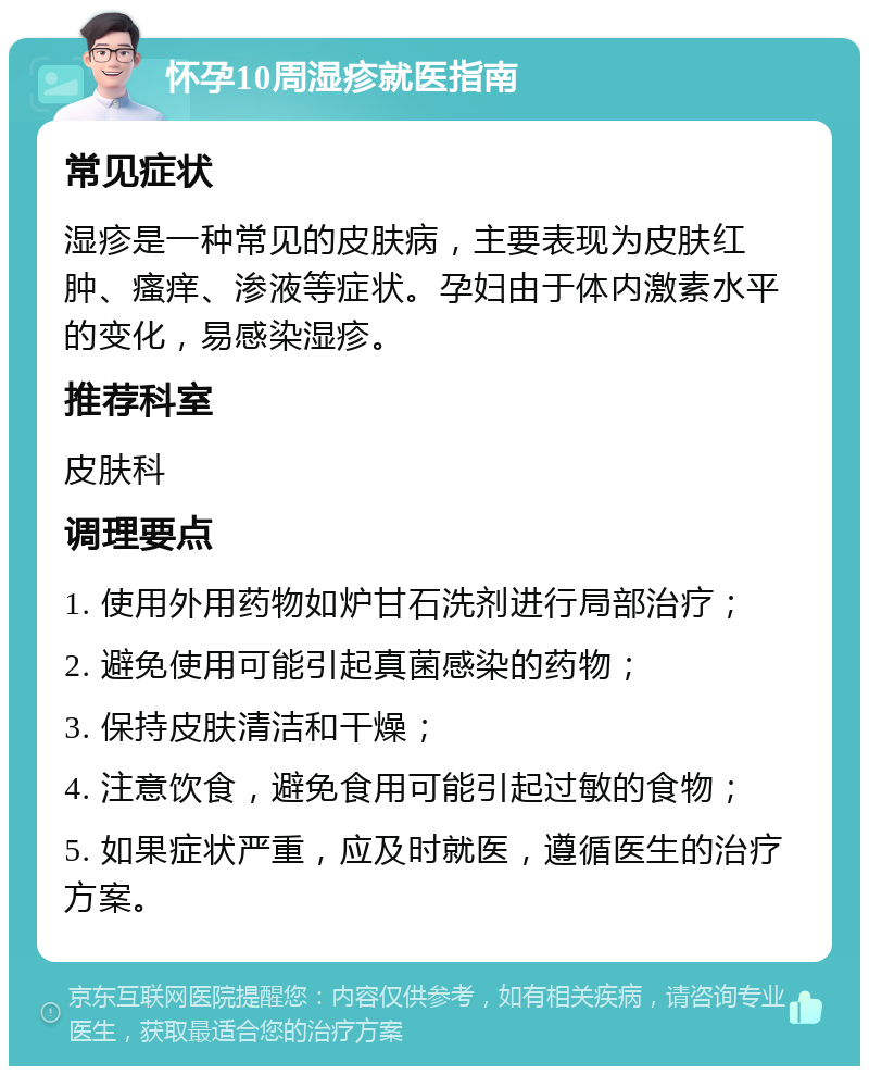 怀孕10周湿疹就医指南 常见症状 湿疹是一种常见的皮肤病，主要表现为皮肤红肿、瘙痒、渗液等症状。孕妇由于体内激素水平的变化，易感染湿疹。 推荐科室 皮肤科 调理要点 1. 使用外用药物如炉甘石洗剂进行局部治疗； 2. 避免使用可能引起真菌感染的药物； 3. 保持皮肤清洁和干燥； 4. 注意饮食，避免食用可能引起过敏的食物； 5. 如果症状严重，应及时就医，遵循医生的治疗方案。