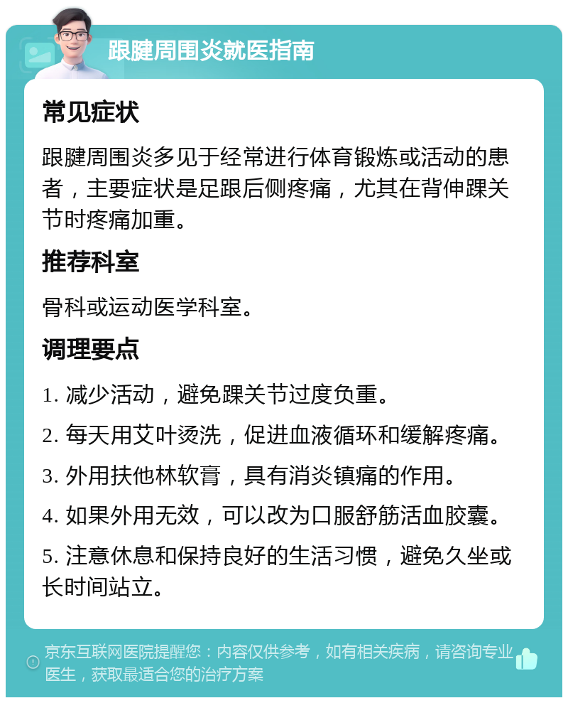 跟腱周围炎就医指南 常见症状 跟腱周围炎多见于经常进行体育锻炼或活动的患者，主要症状是足跟后侧疼痛，尤其在背伸踝关节时疼痛加重。 推荐科室 骨科或运动医学科室。 调理要点 1. 减少活动，避免踝关节过度负重。 2. 每天用艾叶烫洗，促进血液循环和缓解疼痛。 3. 外用扶他林软膏，具有消炎镇痛的作用。 4. 如果外用无效，可以改为口服舒筋活血胶囊。 5. 注意休息和保持良好的生活习惯，避免久坐或长时间站立。