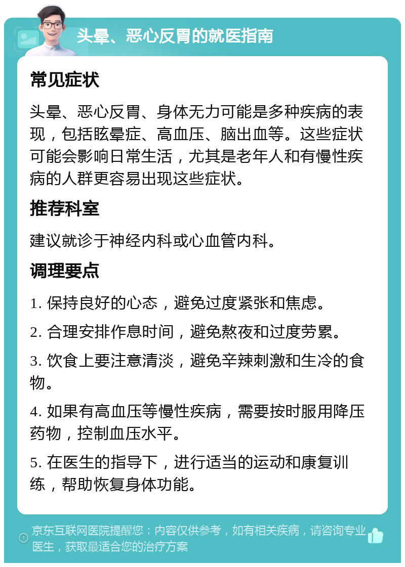 头晕、恶心反胃的就医指南 常见症状 头晕、恶心反胃、身体无力可能是多种疾病的表现，包括眩晕症、高血压、脑出血等。这些症状可能会影响日常生活，尤其是老年人和有慢性疾病的人群更容易出现这些症状。 推荐科室 建议就诊于神经内科或心血管内科。 调理要点 1. 保持良好的心态，避免过度紧张和焦虑。 2. 合理安排作息时间，避免熬夜和过度劳累。 3. 饮食上要注意清淡，避免辛辣刺激和生冷的食物。 4. 如果有高血压等慢性疾病，需要按时服用降压药物，控制血压水平。 5. 在医生的指导下，进行适当的运动和康复训练，帮助恢复身体功能。