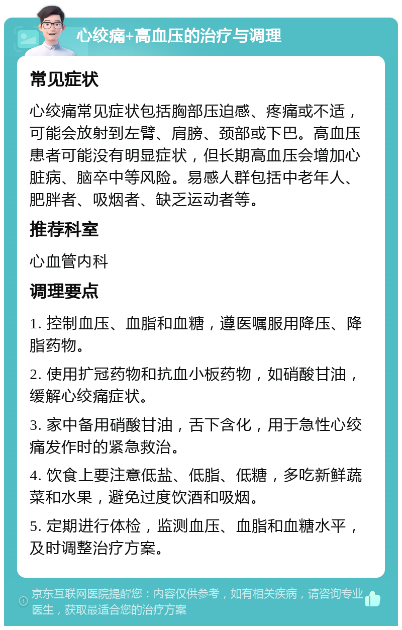 心绞痛+高血压的治疗与调理 常见症状 心绞痛常见症状包括胸部压迫感、疼痛或不适，可能会放射到左臂、肩膀、颈部或下巴。高血压患者可能没有明显症状，但长期高血压会增加心脏病、脑卒中等风险。易感人群包括中老年人、肥胖者、吸烟者、缺乏运动者等。 推荐科室 心血管内科 调理要点 1. 控制血压、血脂和血糖，遵医嘱服用降压、降脂药物。 2. 使用扩冠药物和抗血小板药物，如硝酸甘油，缓解心绞痛症状。 3. 家中备用硝酸甘油，舌下含化，用于急性心绞痛发作时的紧急救治。 4. 饮食上要注意低盐、低脂、低糖，多吃新鲜蔬菜和水果，避免过度饮酒和吸烟。 5. 定期进行体检，监测血压、血脂和血糖水平，及时调整治疗方案。