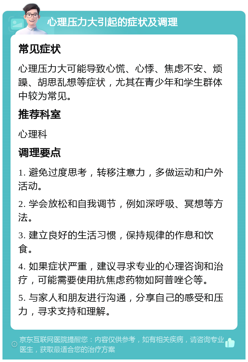 心理压力大引起的症状及调理 常见症状 心理压力大可能导致心慌、心悸、焦虑不安、烦躁、胡思乱想等症状，尤其在青少年和学生群体中较为常见。 推荐科室 心理科 调理要点 1. 避免过度思考，转移注意力，多做运动和户外活动。 2. 学会放松和自我调节，例如深呼吸、冥想等方法。 3. 建立良好的生活习惯，保持规律的作息和饮食。 4. 如果症状严重，建议寻求专业的心理咨询和治疗，可能需要使用抗焦虑药物如阿普唑仑等。 5. 与家人和朋友进行沟通，分享自己的感受和压力，寻求支持和理解。