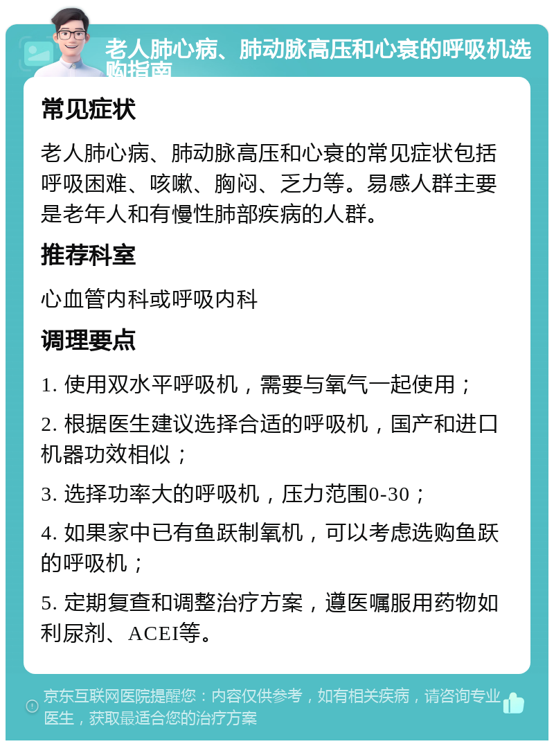 老人肺心病、肺动脉高压和心衰的呼吸机选购指南 常见症状 老人肺心病、肺动脉高压和心衰的常见症状包括呼吸困难、咳嗽、胸闷、乏力等。易感人群主要是老年人和有慢性肺部疾病的人群。 推荐科室 心血管内科或呼吸内科 调理要点 1. 使用双水平呼吸机，需要与氧气一起使用； 2. 根据医生建议选择合适的呼吸机，国产和进口机器功效相似； 3. 选择功率大的呼吸机，压力范围0-30； 4. 如果家中已有鱼跃制氧机，可以考虑选购鱼跃的呼吸机； 5. 定期复查和调整治疗方案，遵医嘱服用药物如利尿剂、ACEI等。