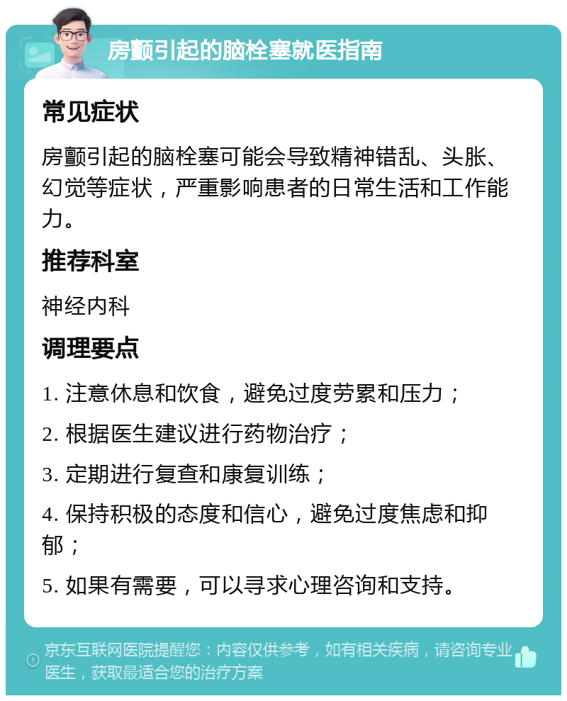 房颤引起的脑栓塞就医指南 常见症状 房颤引起的脑栓塞可能会导致精神错乱、头胀、幻觉等症状，严重影响患者的日常生活和工作能力。 推荐科室 神经内科 调理要点 1. 注意休息和饮食，避免过度劳累和压力； 2. 根据医生建议进行药物治疗； 3. 定期进行复查和康复训练； 4. 保持积极的态度和信心，避免过度焦虑和抑郁； 5. 如果有需要，可以寻求心理咨询和支持。