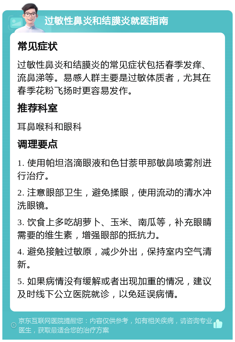 过敏性鼻炎和结膜炎就医指南 常见症状 过敏性鼻炎和结膜炎的常见症状包括春季发痒、流鼻涕等。易感人群主要是过敏体质者，尤其在春季花粉飞扬时更容易发作。 推荐科室 耳鼻喉科和眼科 调理要点 1. 使用帕坦洛滴眼液和色甘萘甲那敏鼻喷雾剂进行治疗。 2. 注意眼部卫生，避免揉眼，使用流动的清水冲洗眼镜。 3. 饮食上多吃胡萝卜、玉米、南瓜等，补充眼睛需要的维生素，增强眼部的抵抗力。 4. 避免接触过敏原，减少外出，保持室内空气清新。 5. 如果病情没有缓解或者出现加重的情况，建议及时线下公立医院就诊，以免延误病情。