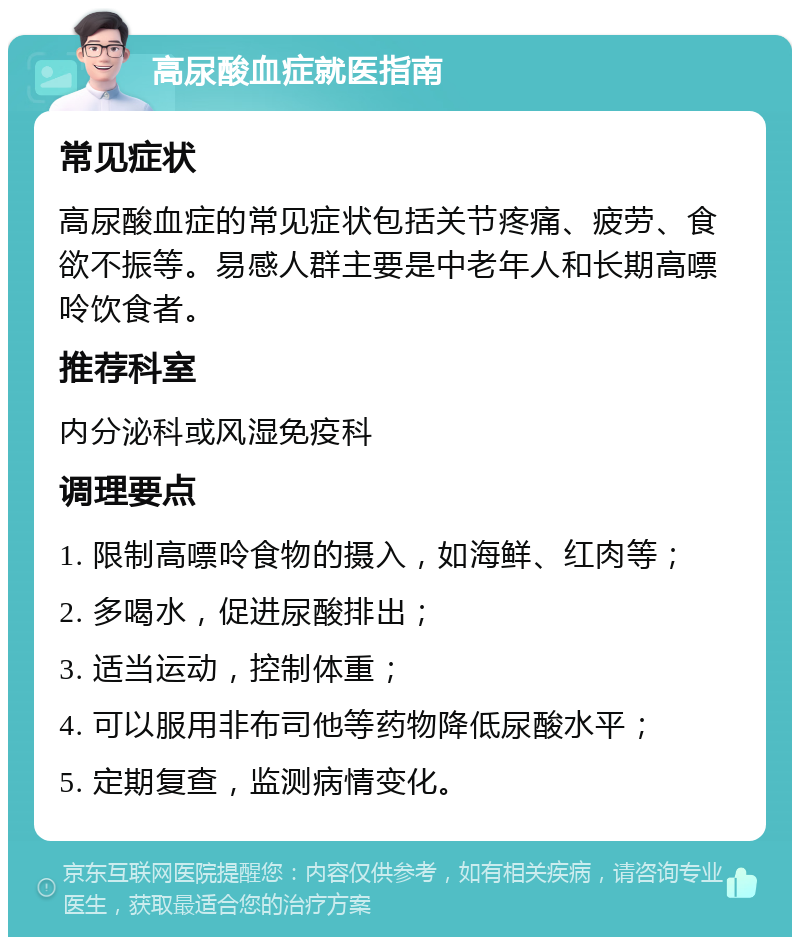 高尿酸血症就医指南 常见症状 高尿酸血症的常见症状包括关节疼痛、疲劳、食欲不振等。易感人群主要是中老年人和长期高嘌呤饮食者。 推荐科室 内分泌科或风湿免疫科 调理要点 1. 限制高嘌呤食物的摄入，如海鲜、红肉等； 2. 多喝水，促进尿酸排出； 3. 适当运动，控制体重； 4. 可以服用非布司他等药物降低尿酸水平； 5. 定期复查，监测病情变化。