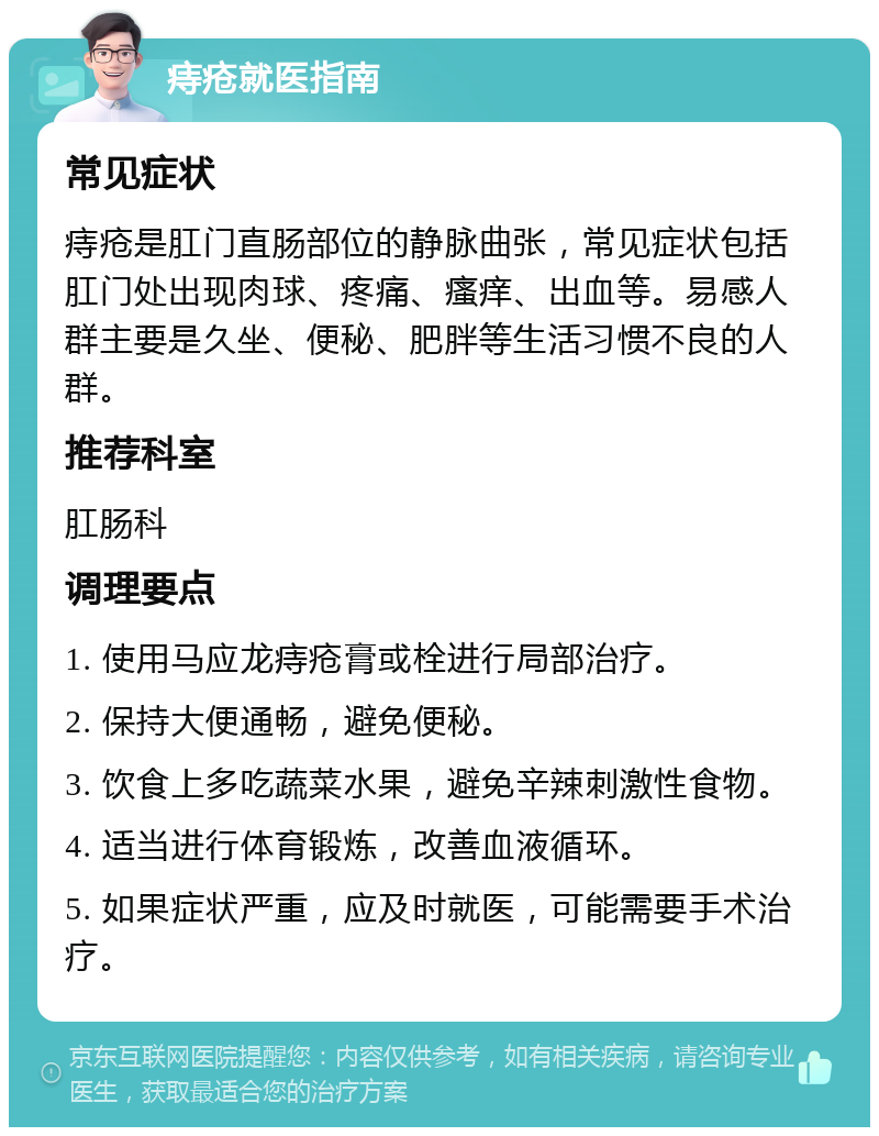 痔疮就医指南 常见症状 痔疮是肛门直肠部位的静脉曲张，常见症状包括肛门处出现肉球、疼痛、瘙痒、出血等。易感人群主要是久坐、便秘、肥胖等生活习惯不良的人群。 推荐科室 肛肠科 调理要点 1. 使用马应龙痔疮膏或栓进行局部治疗。 2. 保持大便通畅，避免便秘。 3. 饮食上多吃蔬菜水果，避免辛辣刺激性食物。 4. 适当进行体育锻炼，改善血液循环。 5. 如果症状严重，应及时就医，可能需要手术治疗。