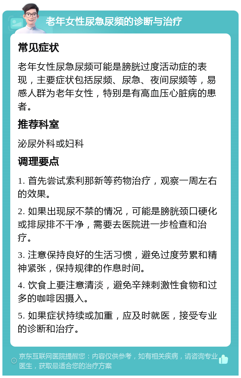 老年女性尿急尿频的诊断与治疗 常见症状 老年女性尿急尿频可能是膀胱过度活动症的表现，主要症状包括尿频、尿急、夜间尿频等，易感人群为老年女性，特别是有高血压心脏病的患者。 推荐科室 泌尿外科或妇科 调理要点 1. 首先尝试索利那新等药物治疗，观察一周左右的效果。 2. 如果出现尿不禁的情况，可能是膀胱颈口硬化或排尿排不干净，需要去医院进一步检查和治疗。 3. 注意保持良好的生活习惯，避免过度劳累和精神紧张，保持规律的作息时间。 4. 饮食上要注意清淡，避免辛辣刺激性食物和过多的咖啡因摄入。 5. 如果症状持续或加重，应及时就医，接受专业的诊断和治疗。