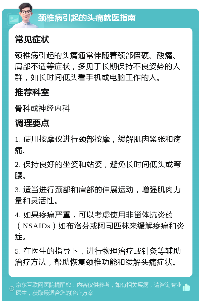 颈椎病引起的头痛就医指南 常见症状 颈椎病引起的头痛通常伴随着颈部僵硬、酸痛、肩部不适等症状，多见于长期保持不良姿势的人群，如长时间低头看手机或电脑工作的人。 推荐科室 骨科或神经内科 调理要点 1. 使用按摩仪进行颈部按摩，缓解肌肉紧张和疼痛。 2. 保持良好的坐姿和站姿，避免长时间低头或弯腰。 3. 适当进行颈部和肩部的伸展运动，增强肌肉力量和灵活性。 4. 如果疼痛严重，可以考虑使用非甾体抗炎药（NSAIDs）如布洛芬或阿司匹林来缓解疼痛和炎症。 5. 在医生的指导下，进行物理治疗或针灸等辅助治疗方法，帮助恢复颈椎功能和缓解头痛症状。