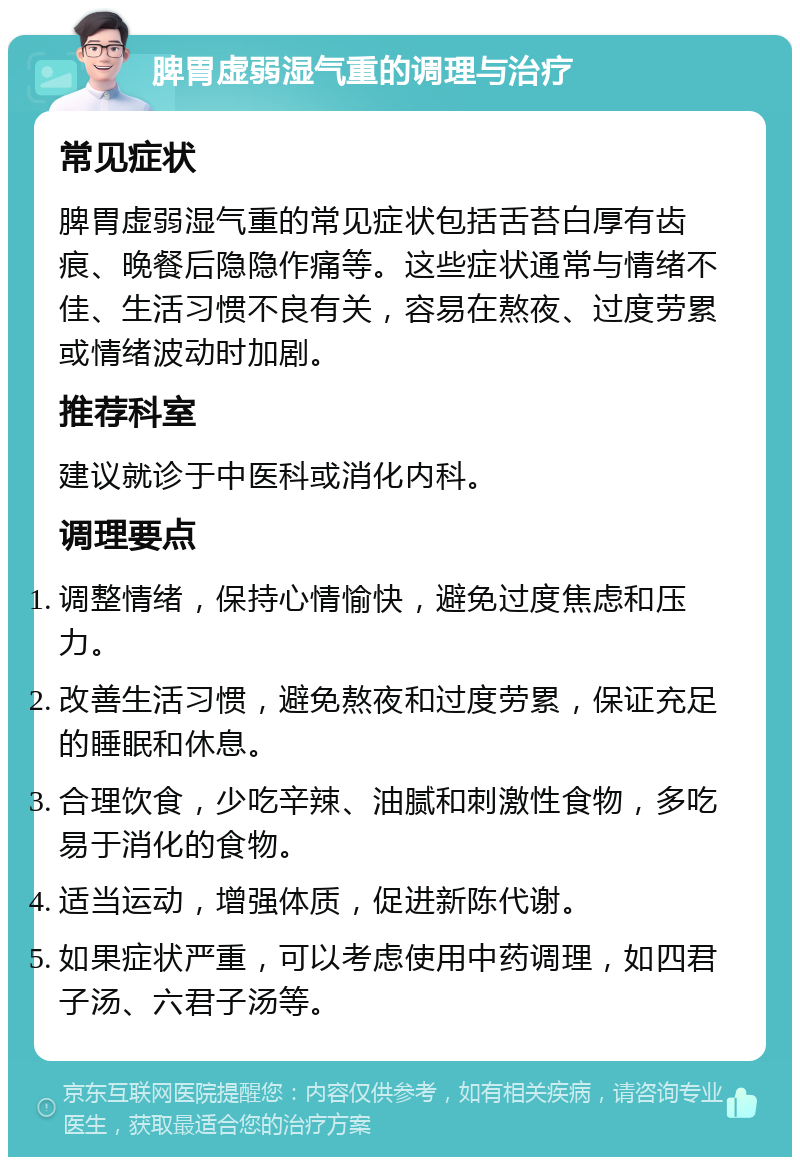 脾胃虚弱湿气重的调理与治疗 常见症状 脾胃虚弱湿气重的常见症状包括舌苔白厚有齿痕、晚餐后隐隐作痛等。这些症状通常与情绪不佳、生活习惯不良有关，容易在熬夜、过度劳累或情绪波动时加剧。 推荐科室 建议就诊于中医科或消化内科。 调理要点 调整情绪，保持心情愉快，避免过度焦虑和压力。 改善生活习惯，避免熬夜和过度劳累，保证充足的睡眠和休息。 合理饮食，少吃辛辣、油腻和刺激性食物，多吃易于消化的食物。 适当运动，增强体质，促进新陈代谢。 如果症状严重，可以考虑使用中药调理，如四君子汤、六君子汤等。