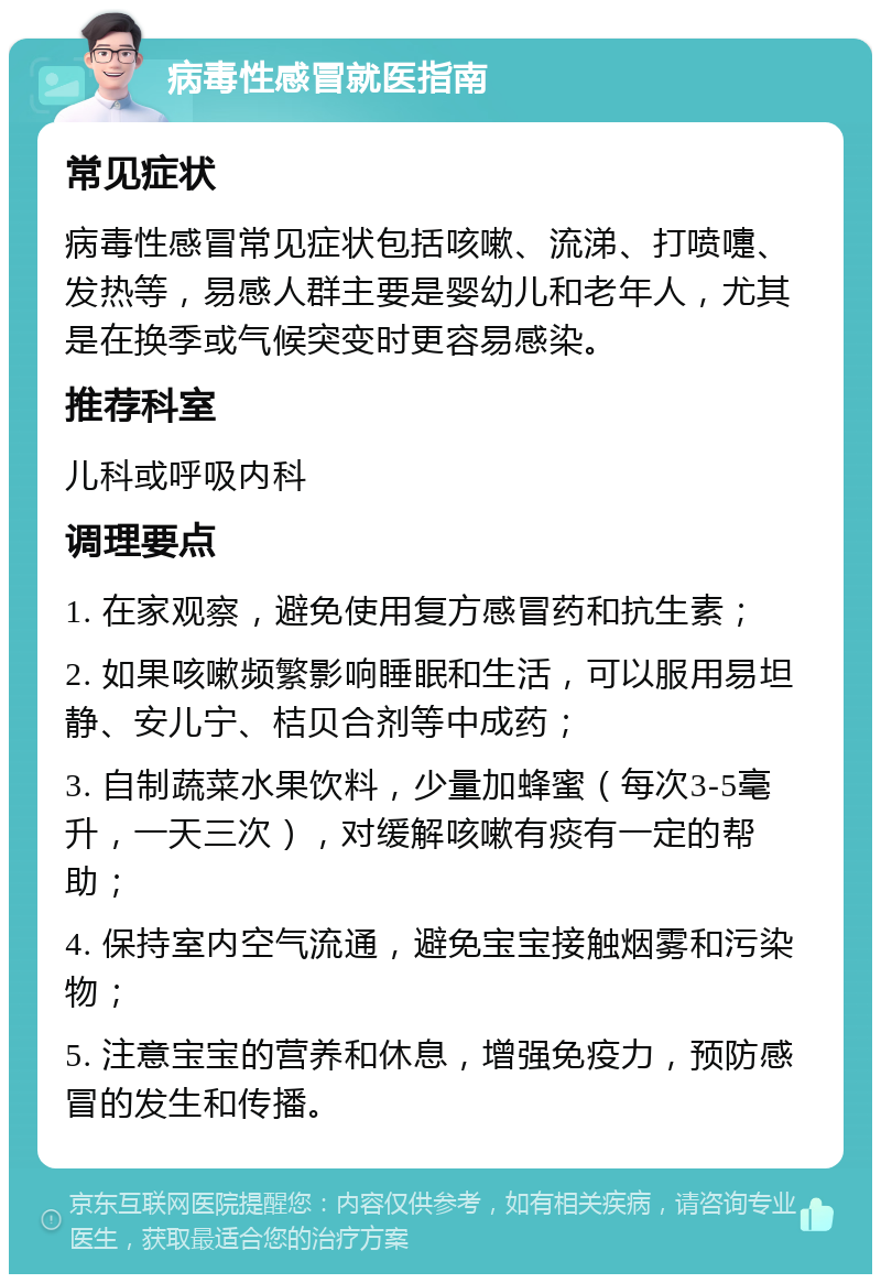 病毒性感冒就医指南 常见症状 病毒性感冒常见症状包括咳嗽、流涕、打喷嚏、发热等，易感人群主要是婴幼儿和老年人，尤其是在换季或气候突变时更容易感染。 推荐科室 儿科或呼吸内科 调理要点 1. 在家观察，避免使用复方感冒药和抗生素； 2. 如果咳嗽频繁影响睡眠和生活，可以服用易坦静、安儿宁、桔贝合剂等中成药； 3. 自制蔬菜水果饮料，少量加蜂蜜（每次3-5毫升，一天三次），对缓解咳嗽有痰有一定的帮助； 4. 保持室内空气流通，避免宝宝接触烟雾和污染物； 5. 注意宝宝的营养和休息，增强免疫力，预防感冒的发生和传播。