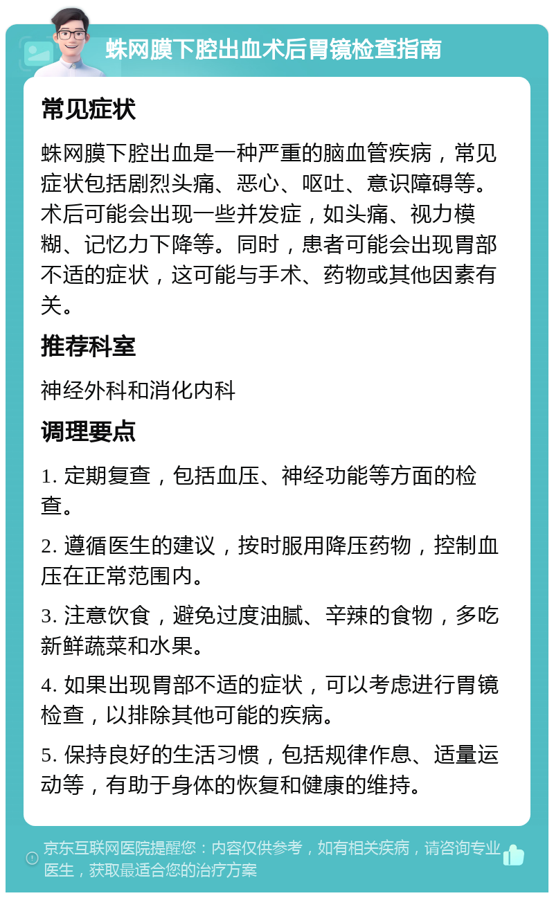 蛛网膜下腔出血术后胃镜检查指南 常见症状 蛛网膜下腔出血是一种严重的脑血管疾病，常见症状包括剧烈头痛、恶心、呕吐、意识障碍等。术后可能会出现一些并发症，如头痛、视力模糊、记忆力下降等。同时，患者可能会出现胃部不适的症状，这可能与手术、药物或其他因素有关。 推荐科室 神经外科和消化内科 调理要点 1. 定期复查，包括血压、神经功能等方面的检查。 2. 遵循医生的建议，按时服用降压药物，控制血压在正常范围内。 3. 注意饮食，避免过度油腻、辛辣的食物，多吃新鲜蔬菜和水果。 4. 如果出现胃部不适的症状，可以考虑进行胃镜检查，以排除其他可能的疾病。 5. 保持良好的生活习惯，包括规律作息、适量运动等，有助于身体的恢复和健康的维持。