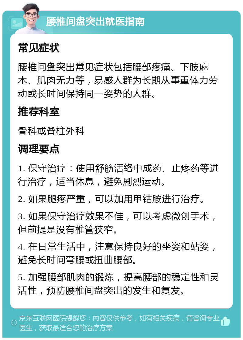 腰椎间盘突出就医指南 常见症状 腰椎间盘突出常见症状包括腰部疼痛、下肢麻木、肌肉无力等，易感人群为长期从事重体力劳动或长时间保持同一姿势的人群。 推荐科室 骨科或脊柱外科 调理要点 1. 保守治疗：使用舒筋活络中成药、止疼药等进行治疗，适当休息，避免剧烈运动。 2. 如果腿疼严重，可以加用甲钴胺进行治疗。 3. 如果保守治疗效果不佳，可以考虑微创手术，但前提是没有椎管狭窄。 4. 在日常生活中，注意保持良好的坐姿和站姿，避免长时间弯腰或扭曲腰部。 5. 加强腰部肌肉的锻炼，提高腰部的稳定性和灵活性，预防腰椎间盘突出的发生和复发。