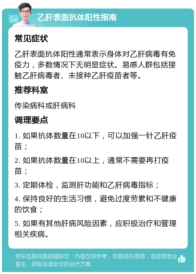 乙肝表面抗体阳性指南 常见症状 乙肝表面抗体阳性通常表示身体对乙肝病毒有免疫力，多数情况下无明显症状。易感人群包括接触乙肝病毒者、未接种乙肝疫苗者等。 推荐科室 传染病科或肝病科 调理要点 1. 如果抗体数量在10以下，可以加强一针乙肝疫苗； 2. 如果抗体数量在10以上，通常不需要再打疫苗； 3. 定期体检，监测肝功能和乙肝病毒指标； 4. 保持良好的生活习惯，避免过度劳累和不健康的饮食； 5. 如果有其他肝病风险因素，应积极治疗和管理相关疾病。