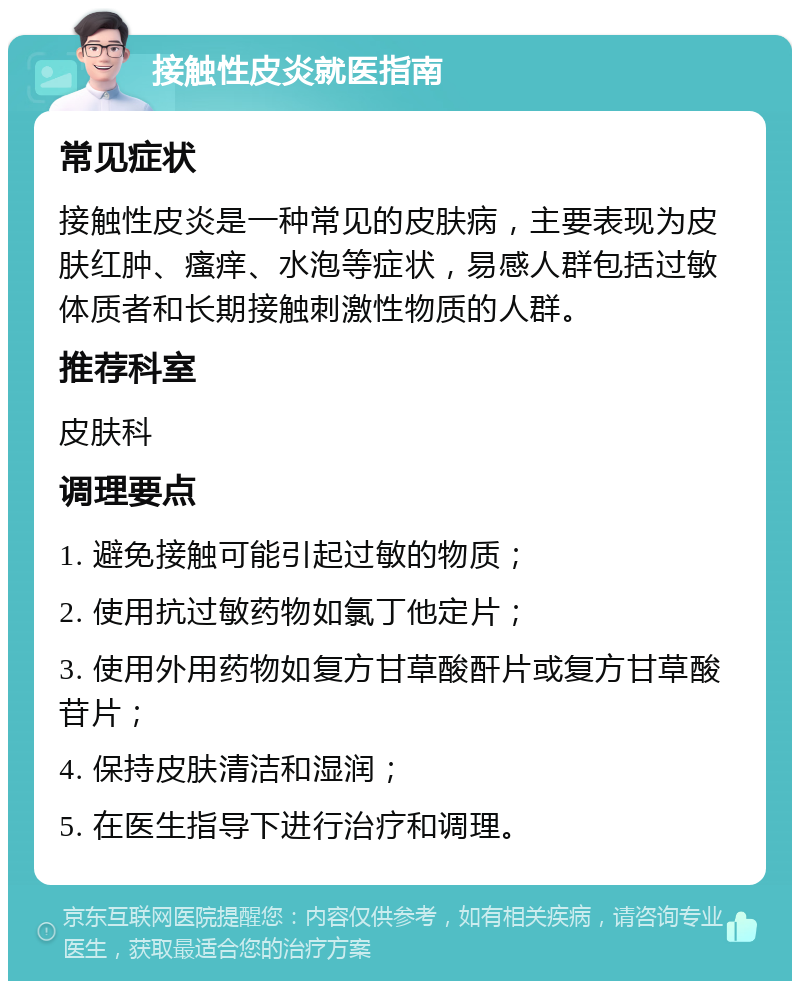 接触性皮炎就医指南 常见症状 接触性皮炎是一种常见的皮肤病，主要表现为皮肤红肿、瘙痒、水泡等症状，易感人群包括过敏体质者和长期接触刺激性物质的人群。 推荐科室 皮肤科 调理要点 1. 避免接触可能引起过敏的物质； 2. 使用抗过敏药物如氯丁他定片； 3. 使用外用药物如复方甘草酸酐片或复方甘草酸苷片； 4. 保持皮肤清洁和湿润； 5. 在医生指导下进行治疗和调理。